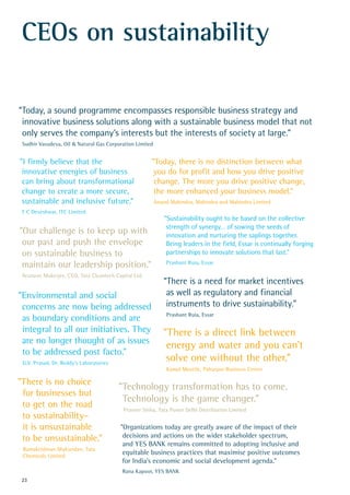 "Our challenge is to keep up with
our past and push the envelope
on sustainable business to
maintain our leadership position."
Arunavo Mukerjee, CEO, Tata Cleantech Capital Ltd.
"Environmental and social
concerns are now being addressed
as boundary conditions and are
integral to all our initiatives. They
are no longer thought of as issues
to be addressed post facto."
G.V. Prasad, Dr. Reddy’s Laboratories
"There is no choice
for businesses but
to get on the road
to sustainability–
it is unsustainable
to be unsustainable."
Ramakrishnan Mukundan, Tata
Chemicals Limited
CEOs on sustainability
"I firmly believe that the
innovative energies of business
can bring about transformational
change to create a more secure,
sustainable and inclusive future."
Y C Deveshwar, ITC Limited
“Today, a sound programme encompasses responsible business strategy and
innovative business solutions along with a sustainable business model that not
only serves the company’s interests but the interests of society at large.”
Sudhir Vasudeva, Oil & Natural Gas Corporation Limited
"Today, there is no distinction between what
you do for profit and how you drive positive
change. The more you drive positive change,
the more enhanced your business model."
Anand Mahindra, Mahindra and Mahindra Limited
“Sustainability ought to be based on the collective
strength of synergy… of sowing the seeds of
innovation and nurturing the saplings together.
Being leaders in the field, Essar is continually forging
partnerships to innovate solutions that last.”
Prashant Ruia, Essar
"Organizations today are greatly aware of the impact of their
decisions and actions on the wider stakeholder spectrum,
and YES BANK remains committed to adopting inclusive and
equitable business practices that maximise positive outcomes
for India’s economic and social development agenda."
Rana Kapoor, YES BANK
“There is a need for market incentives
as well as regulatory and financial
instruments to drive sustainability.”
Prashant Ruia, Essar
"Technology transformation has to come.
Technology is the game changer."
Praveer Sinha, Tata Power Delhi Distribution Limited
"There is a direct link between
energy and water and you can’t
solve one without the other."
Kamal Meattle, Paharpur Business Centre
23
 