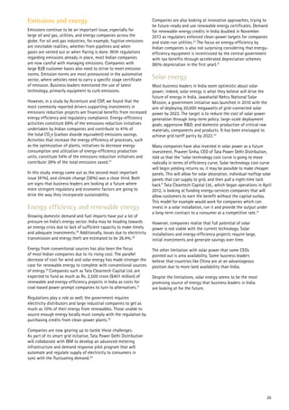 Emissions and energy
Emissions continue to be an important issue, especially for
large oil and gas, utilities, and energy companies across the
globe. For oil and gas industries, for example, fugitive emissions
are inevitable realities, whether from pipelines and when
gases are vented out or when flaring is done. With regulations
regarding emissions already in place, most Indian companies
are now careful with managing emissions. Companies with
large B2B customer bases also need to strive to meet emission
norms. Emission norms are most pronounced in the automotive
sector, where vehicles need to carry a specific stage certificate
of emission. Business leaders mentioned the use of latest
technology, primarily equipment to curb emissions.
However, in a study by Accenture and CDP, we found that the
most commonly reported drivers supporting investments in
emissions reduction projects are financial benefits from increased
energy efficiency and regulatory compliance. Energy-efficiency
activities constitute 69% of the emissions reduction initiatives
undertaken by Indian companies and contribute to 41% of
the total CO2
e (carbon dioxide equivalent) emissions savings.
Activities that increase the energy efficiency of processes, such
as the optimization of plants, initiatives to decrease energy
consumption and utilization of energy-efficiency production
units, constitute 54% of the emissions reduction initiatives and
contribute 39% of the total emissions saved.27
In this study, energy came out as the second most important
issue (41%), and climate change (38%) was a close third. Both
are signs that business leaders are looking at a future where
more stringent regulatory and economic factors are going to
drive the way they incorporate sustainability.
Energy efficiency and renewable energy
Growing domestic demand and fuel imports have put a lot of
pressure on India’s energy sector. India may be heading towards
an energy crisis due to lack of sufficient capacity to make timely
and adequate investments.28
Additionally, losses due to electricity
transmission and energy theft are estimated to be 26.4%.29
Energy from conventional sources has also been the focus
of most Indian companies due to its rising cost. The parallel
decrease of cost for wind and solar energy has made stronger the
case for renewable energy to complete with conventional sources
of energy.30
Companies such as Tata Cleantech Capital Ltd. are
expected to fund as much as Rs. 2,500 crore ($401 million) of
renewable and energy-efficiency projects in India as costs for
coal-based power prompt companies to turn to alternatives.31
Regulations play a role as well; the government requires
electricity distributors and large industrial companies to get as
much as 10% of their energy from renewables. Those unable to
source enough energy locally must comply with the regulation by
purchasing credits from clean-power plants.32
Companies are now gearing up to tackle these challenges.
As part of its smart grid initiative, Tata Power Delhi Distribution
will collaborate with IBM to develop an advanced metering
infrastructure and demand response pilot program that will
automate and regulate supply of electricity to consumers in
sync with the fluctuating demand.29
Companies are also looking at innovative approaches, trying to
be future-ready and use renewable energy certificates. Demand
for renewable-energy credits in India doubled in November
2013 as regulators enforced clean-power targets for companies
and state-run utilities.32
The focus on energy-efficiency by
Indian companies is also not surprising considering that energy-
efficiency equipment is incentivized by the central government
with tax benefits through accelerated depreciation schemes
(80% depreciation in the first year).27
Solar energy
Most business leaders in India seem optimistic about solar
power; indeed, solar energy is what they believe will drive the
future of energy in India. Jawaharlal Nehru National Solar
Mission, a government initiative was launched in 2010 with the
aim of deploying 20,000 megawatts of grid-connected solar
power by 2022. The target is to reduce the cost of solar power
generation through long-term policy; large-scale deployment
goals; aggressive R&D; and domestic production of critical raw
materials, components and products. It has been envisaged to
achieve grid tariff parity by 2022.33
Many companies have also invested in solar power as a future
investment. Praveer Sinha, CEO of Tata Power Delhi Distribution,
told us that the “solar technology cost curve is going to move
radically in terms of efficiency curve. Solar technology cost curve
will begin yielding returns so, it may be possible to make cheaper
panels. This will allow for solar absorption, individual rooftop solar
panels that can supply to grid, and then pull a night-time tack
back.” Tata Cleantech Capital Ltd., which began operations in April
2012, is looking at funding energy-services companies that will
allow customers to earn the benefit without the capital outlay.
This model for example would work for companies which can
invest in a solar installation, run it and provide the output under
a long-term contract to a consumer at a competitive rate.31
However, companies realize that full potential of solar
power is not viable with the current technology. Solar
installations and energy-efficiency projects require large,
initial investments and generate savings over time.
The other limitation with solar power that some CEOs
pointed out is area availability. Some business leaders
believe that countries like China are at an advantageous
position due to more land availability than India.
Despite the limitations, solar energy seems to be the most
promising source of energy that business leaders in India
are looking at for the future.
26
 
