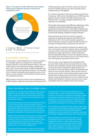 Sustainability reporting
Business leaders in India highlighted lack of reporting guidelines
as a challenge, despite this, companies are increasing their
reporting initiatives. In the Carbon Disclosure Project, there was
a 35% increase in the reporting from Indian companies from
2007 to 2011. Over the same period, the GRI received 88% more
sustainability disclosures from Indian businesses.36
The increasing
trend in voluntary sustainability reporting by businesses can be
taken as a serious indication of their dedication toward evolving
into sustainable enterprises.
GRI lists India as the country with the most comprehensive use
of GRI’s Guidelines. Application level checks confirmed that 74%
Throughout our conversations with CEOs and other business
leaders, the issue of water scarcity was often mentioned.
Though the key focus area for most businesses seems to be
energy, water is the new entrant on most companies’ list of
sustainability initiatives.
Industries tend to get the least priority for allocation of water
in case of severe scarcity; the priority shifts to water for
domestic use, followed by agriculture and then industry. Going
forward water could be a huge business risk to companies
operating in water-scarce and water-stressed areas, and also
increase the vulnerability of ecosystems and the people in it.
Additional risks, other than water scarcity, are increasing costs
of water access and treatment, and reputation and license
to operate. The key is to recognize that basins, which sustain
lives, livelihoods and environment, all have a shared risk.
Therefore, getting the response right is as much a business
imperative as it is a social and ecological one.34
Tata Chemicals’ Mithapur plant in Gujarat recently received
the FICCI Chemical and Petrochemical Award for Efficiency
in Water Usage in the Chemical Sector. Mithapur has an
arid climate and is a water stressed region. Tata chemicals,
operating in the region has revamped its technology to enable
conservation of freshwater, substitution of freshwater with
seawater and re-using the same water for different purposes.
The company has been able to eliminate its dependence on
groundwater and optimize the use of water by re-cycling.35
A lot of companies are looking into ways to optimize water usage
by investing in such technologies as water optimization programs
and water harvesting techniques. Most CEOs realize that
although there is no price to water as of now, water scarcity may
be the biggest challenge India businesses will face going forward.
Waste management has also started to show up in the
sustainability initiatives of many organizations. Waste
management initiatives in India include primarily waste
reduction and waste-to-energy plants. Initiatives differ
across industries and sectors. Though still at a nascent
stage, waste management is also gaining importance
on the CEO’s priority list for sustainability initiatives.
Water and Waste: Need for bolder action
Figure 9: The majority of Indian CEOs think that companies
should practice integrated reporting of financial and
sustainability metrics
of GRI sustainability reports from India covered the maximum
amount of standard disclosures and were externally assured,
compared with just 32% globally.
The numbers of companies reporting has steadily increased since
the base year 1999, and the comprehensive use of GRI’s reporting
guidelines has been notable since 2008, largely because of a
significant shift in the policy paradigm and awareness on the
importance of sustainability.
The key Indian sectors reporting under GRI were conglomerates, mining,
metal products and chemicals, followed by energy, construction,
automotive and commercial services. In 2012, 69% of reporting under
GRI was done by private companies, and the remaining 31% was done
by state-owned companies, subsidiaries and public institutions.37
India has become one of the first countries to prescribe
expenditure for (qualifying) companies toward CSR with the
Companies Act 2013. The new bill mandates companies to
adopt a CSR policy, constitute a board-level CSR committee for
oversight and implementation, and disclose their activities.38
Legislative levers and regulatory mechanisms are playing a key
role in ensuring more and more companies take up sustainability
reporting. In 2012, the Securities and Exchange Board of India
mandated the largest listed entities in India to publish their
Business Responsibility Reports. Around 100 companies fell into
this category which were required to do so in 2013. About half of
these were doing the reporting for the first time.38
From our study it is quite apparent that sustainability efforts
are concentrated mainly around community betterment, energy
efficiency and sustainability reporting. Indian companies for now
are focusing on the low-hanging fruit, largely because of the
environment in which they operate. Unlike in the developed world,
where the socio-economic situation is better and the crunch on
resources such as water is lesser, Indian businesses cannot remain
alienated from the people and the environment in which they
operate. As large-scale development occurs, the standard of living
improves and mechanisms to optimize resources are put in place,
sustainability efforts by companies will also start maturing.
28%
60%
6%
6%
To what extent do you agree that
companies should practice
integrated reporting of financial
and sustainability metrics?
Source: Accenture – UNGC CEO Study 2013, responses from Indian CEOs
Strongly agree
Disagree Strongly disagree
Neither agree nor disagreeAgree
27
 