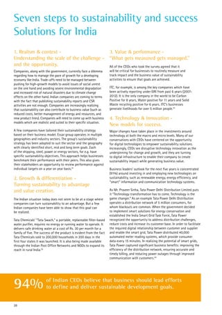 1. Realism & context -
Understanding the scale of the challenge -
and the opportunity.
Companies, along with the government, currently face a dilemma
regarding how to manage the pace of growth for a developing
economy like India. Trade-offs need to be managed between
pushing for high-growth models to avoid issues of social unrest
on the one hand and avoiding severe environmental degradation
and increased risk of natural disasters due to climate change
effects on the other hand. Indian companies are coming to terms
with the fact that publishing sustainability reports and CSR
activities are not enough. Companies are increasingly realizing
that sustainability can also contribute to business value (such as
reduced costs, better management of energy and resources, and
new product lines). Companies will need to come up with business
models which are realistic and suited to their specific situation.
A few companies have tailored their sustainability strategy
based on their business model. Essar group operates in multiple
geographies and industry sectors. The group’s sustainability
strategy has been adopted to suit the sector and the geography
with clearly identified short, mid and long term goals .Each
of the shipping, steel, power or energy sectors, for e.g. have
specific sustainability objectives. This approach helps businesses
benchmark their performance with their peers. This also gives
their stakeholders an opportunity to review performance against
individual targets on a year on year basis.41
2. Growth & differentiation -
Turning sustainability to advantage
and value creation.
The Indian situation today does not seem to be at a stage where
companies can turn sustainability to an advantage. But a few
Indian companies have been able to show that this goal can
be realized.
Tata Chemicals’ “Tata Swach,” a portable, replaceable filter-based
water purifier, requires no energy or running water to operate. It
delivers safe drinking water at a cost of Rs. 30 per month for a
family of five. The success of the product is evident from the fact
Tata Chemicals sold to 200,000 households in 200 days in the
first four states it was launched. It is also being made available
through the Indian Post Office Networks and NGOs to expand its
reach in rural India.42
3. Value & performance -
“What gets measured gets managed.”
All of the CEOs who took the survey agreed that it
will be critical for businesses to routinely measure and
track impact and the business value of sustainability
activities to ensure that goals are achieved.
ITC, for example, is among the key companies which have
been actively reporting under GRI from past 6 years (2007-
2012). It is the only company in the world to be Carbon
Positive for 8 years, Water positive for 11 years and Solid
Waste recycling positive for 6 years. ITC’s businesses
generate livelihoods for over 5 million people.43
4. Technology & innovation -
New models for success.
Major changes have taken place in the investments around
technology at both the macro and micro levels. Many of our
conversations with CEOs have centered on the opportunity
for digital technologies to empower sustainability solutions.
Increasingly, CEOs see disruptive technology innovation as the
underpinning for change and growth, and they are turning
to digital infrastructure to enable their company to create
sustainability impact while generating business value.
Business leaders’ outlook for the next five years is concentrated
(91%) around investing in and employing new technologies on
sustainability, such as renewable energy, energy efficiency, and
“smart” information and communication technology systems.
As Mr. Praveer Sinha, Tata Power Delhi Distribution Limited puts
it “Technology transformation has to come. Technology is the
game changer.” As an example Tata Power Delhi Distribution
operates a distribution network of 5 million consumers, for
whom blackouts are common. When the government decided
to implement smart solutions for energy conservation and
established the India Smart Grid Task Force, Tata Power
recognized the opportunity to address distribution challenges,
reduce costs and increase its customer base. In order to facilitate
the required digital relationship between customer and supplier
and enable the smart grid, Tata Power distributed 40,000
automated meter reading systems, which provide consumer
data every 15 minutes. In realizing the potential of smart grids,
Tata Power captured significant business benefits: improving the
efficiency of the distribution network, ensuring accurate and
timely billing, and reducing power outages through improved
communication with customers.44
Seven steps to sustainability and success
Solutions for India
39
of Indian CEOs believe that business should lead efforts
to define and deliver sustainable development goals.94%
 