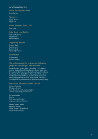 Acknowledgments
Global Sustainability Lead
Bruno Berthon
Sponsors
Sanjay Dawar
Sanjay Jain
Global and India Study Lead
Peter Lacy
India Study Lead Authors
Vishvesh Prabhakar
Serge Younes
Pankhuri Bajpai
Supporting Authors
Pranshu Gupta
Rob Hayward
Sundeep Singh
Abhishek Srivastava
Contributors
Priyanka Abbi
Reshma Kulkarni
The authors would like to thank the following
people for their insights and assistance
Pooran Chandra Pandey, Maria J. Aramburu, Pietra Bianchi,
Joydeep Bhaduri, Sohini Bhanja, Sandeep Biswas, Maria Laura
Brusco, Javier Cortina, Jhumki Dutta, Bruce Guan, Anish Gupta,
Puja Gupta, Roma Khatri, Marcia Kramer, Jennifer Lee, Joris
Van Malderen, Deepak Malkani, Matthew McGuinness, Jubin
Mishra, George Murray, Suzanne Rozier, Tina A. Senior, Giri
Subramaniyam, Stijn Vanderdonckt, Meenu Vimal, Fanny Zhang.
For further information please contact:
Vishvesh Prabhakar
Managing Director
India Operations and Sustainability Lead
vishvesh.prabhakar@accenture.com
Dr. Serge Younes
Director
India Sustainability Lead
serge.younes@accenture.com
Pooran Chandra Pandey
Executive Director
Global Compact Network India
pooran.gcn@gmail.com
42
 