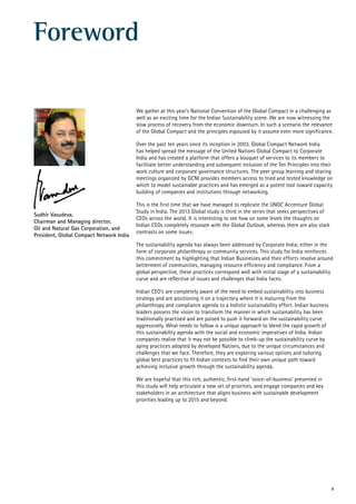 4
Foreword
We gather at this year’s National Convention of the Global Compact in a challenging as
well as an exciting time for the Indian Sustainability scene. We are now witnessing the
slow process of recovery from the economic downturn. In such a scenario the relevance
of the Global Compact and the principles espoused by it assume even more significance.
Over the past ten years since its inception in 2003, Global Compact Network India
has helped spread the message of the United Nations Global Compact to Corporate
India and has created a platform that offers a bouquet of services to its members to
facilitate better understanding and subsequent inclusion of the Ten Principles into their
work culture and corporate governance structures. The peer group learning and sharing
meetings organized by GCNI provides members access to tried and tested knowledge on
which to model sustainable practices and has emerged as a potent tool toward capacity
building of companies and institutions through networking.
This is the first time that we have managed to replicate the UNGC Accenture Global
Study in India. The 2013 Global study is third in the series that seeks perspectives of
CEOs across the world. It is interesting to see how on some levels the thoughts on
Indian CEOs completely resonate with the Global Outlook, whereas there are also stark
contrasts on some issues.
The sustainability agenda has always been addressed by Corporate India; either in the
form of corporate philanthropy or community services. This study for India reinforces
this commitment by highlighting that Indian Businesses and their efforts revolve around
betterment of communities, managing resource efficiency and compliance. From a
global perspective, these practices correspond well with initial stage of a sustainability
curve and are reflective of issues and challenges that India faces.
Indian CEO’s are completely aware of the need to embed sustainability into business
strategy and are positioning it on a trajectory where it is maturing from the
philanthropy and compliance agenda to a holistic sustainability effort. Indian business
leaders possess the vision to transform the manner in which sustainability has been
traditionally practised and are poised to push it forward on the sustainability curve
aggressively. What needs to follow is a unique approach to blend the rapid growth of
this sustainability agenda with the social and economic imperatives of India. Indian
companies realise that it may not be possible to climb-up the sustainability curve by
aping practices adopted by developed Nations, due to the unique circumstances and
challenges that we face. Therefore, they are exploring various options and tailoring
global best practices to fit Indian contexts to find their own unique path toward
achieving inclusive growth through the sustainability agenda.
We are hopeful that this rich, authentic, first-hand ‘voice-of-business’ presented in
this study will help articulate a new set of priorities, and engage companies and key
stakeholders in an architecture that aligns business with sustainable development
priorities leading up to 2015 and beyond.
Sudhir Vasudeva,
Chairman and Managing director,
Oil and Natural Gas Corporation, and
President, Global Compact Network India
 
