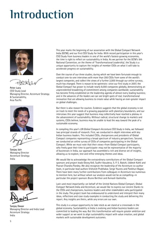 5
Introduction
Peter Lacy
CEO Study Lead
Managing Director, Accenture Strategy
& Sustainability,
Asia Pacific
Sanjay Dawar
Managing Director and India Lead
Accenture Strategy
India
Sanjay Jain
Managing Director
Accenture Strategy
India
This year marks the beginning of our association with the Global Compact Network
India (GCNI), and our first CEO Study for India. With record participation in this year’s
CEO Study from business leaders in one of the world’s fastest-growing economies,
the time is right to reflect on sustainability in India. As we partner for the GCNI’s 9th
National Convention, on the theme of ‘Transformational Leadership’, the Study is a
unique opportunity to capture the insights of member CEOs on what it will take to
accelerate progress on sustainability.
Over the course of our three studies, during which we have been fortunate enough to
conduct one-to-one interviews with more than 200 CEOs from some of the world’s
largest companies, and collect the views of a further 2,000 through our online surveys,
much has changed. There is reason to be optimistic: since our first study in 2007, the
Global Compact has grown to include nearly 8,000 companies globally, demonstrating an
unprecedented broadening of commitment among companies worldwide; sustainability
has become firmly established on the leadership agenda of almost every leading business;
and in the advances of the leaders we can see bright spots of real, transformational
innovation that are allowing business to create value while having an ever-greater impact
on global challenges.
But there is also reason for caution. Evidence suggests that the global economy is not
on track to meet the needs of a growing population with planetary boundaries, and our
interviews this year suggest that business may collectively have reached a plateau in
the advancement of sustainability. Without radical, structural change to markets and
systems, CEOs believe, business may be unable to lead the way toward the peak of a
sustainable economy.
In compiling this year’s UN Global Compact-Accenture CEO Study in India, we followed
two principal strands of research. First, we conducted in-depth interviews with key
Indian business leaders. This included CEOs, chairpersons and presidents of Global
Compact companies representing a broad spectrum of industry perspectives. Second,
we conducted an online survey of CEOs of companies participating in the Global
Compact. While we must note that their views—from Global Compact participants,
who freely gave their time to participate—may not be representative of the majority
of businesses in India, our approach has assembled a rich and diverse set of insights,
allowing us to explore, test and refine emerging themes and ideas.
We would like to acknowledge the extraordinary contributions of the Global Compact
sponsors and project leads Georg Kell, Sudhir Vasudeva, S. P. S. Bakshi, Uddesh Kohli and
Pooran Chandra Pandey. We also recognize the leadership of the Accenture co-author
team, in particular lead authors Vishvesh Prabhakar, Serge Younes and Pankhuri Bajpai.
There have been many further contributions from colleagues in Accenture too numerous
to mention here, but without whom our analysis would not be as compelling—in
particular the project sponsors Bruno Berthon and Avinash Vashistha.
Last—and most importantly—on behalf of the United Nations Global Compact, Global
Compact Network India and Accenture, we would like to express our sincere thanks to
the CEOs and chairpersons, business leaders and other stakeholders who participated
in the study. The project team has endeavoured to understand and interpret their many
ideas, reflections and case study examples in conducting the study and delivering this
report. Any insights are theirs, while any errors are our own.
This study is a unique opportunity to take stock as we stand at a crossroads in the
global economy. Sustainability in India is evolving and Indian business leaders are
committed to leading the way. But this transformation will require greater ambition and
wider support as we work to align sustainability impact with value creation, and global
markets with sustainable development outcomes.
 