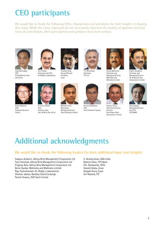 CEO participants
Anand Mahindra,	
Chairman and
Managing Director,	
Mahindra and
Mahindra Limited
Vijay Bhatnagar,
CEO,
ArcelorMittal India
and China
G.V. Prasad,	
Chairman and CEO,
Dr. Reddy’s Laboratories
Prashant Ruia,	
Group CEO and
President,
Essar
Praveer Sinha,	
CEO and Executive
Director,
Tata Power Delhi
Distribution Limited
Kamal Meattle,	
CEO,
Paharpur Business
Centre
Ramakrishnan
Mukundan,
Managing Director,
Tata Chemicals Limited
Arunavo Mukerjee,
CEO,
Tata Cleantech Capital
Sudhir Vasudeva,
Chairman and
Managing Director,
Oil & Natural Gas
Corporation Limited.
We would like to thank the following CEOs, chairpersons and presidents for their insights in shaping
this study. While the views expressed do not necessarily represent the totality of opinions received
from all contributors, their participation and guidance have been critical.
Additional acknowledgments
Sadguru Kulkarni, Aditya Birla Management Corporation Ltd
Tony Henshaw, Aditya Birla Management Corporation Ltd
Pragnya Ram, Aditya Birla Management Corporation Ltd
Beroz Gazdar, Mahindra and Mahindra Limited
Raju Subramaniam, Dr. Reddy’s Laboratories
Shankar Jadhav, Bombay Stock Exchange
Paresh Tewary, JSW Steel Limited
S. Venkatraman, GAIL India
Namita Vikas, YES Bank
D.K. Deshpande, HPCL
Haseeb Drabu, Essar
Deepak Arora, Essar
Arif Nazeeb, ITC
We would like to thank the following leaders for their additional input and insights:
Rana Kapoor	,
Managing Director
and CEO,
YES BANK
Y C Deveshwar,
Chairman,
ITC Ltd.
Dr. Armin Bruck,
CEO,
Siemens India
(Jan 2008 to Dec 2013)
6
 