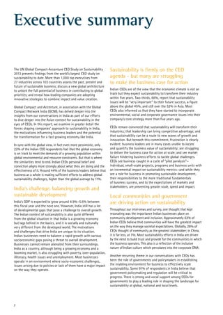 Executive summary
The UN Global Compact-Accenture CEO Study on Sustainability
2013 presents findings from the world’s largest CEO study on
sustainability to date. More than 1,000 top executives from
27 industries across 103 countries assess the past, present and
future of sustainable business; discuss a new global architecture
to unlock the full potential of business in contributing to global
priorities; and reveal how leading companies are adopting
innovative strategies to combine impact and value creation.
Global Compact and Accenture, in association with the Global
Compact Network India (GCNI), has delved deeper into the
insights from our conversations in India as part of our efforts
to dive deeper into the Asian context for sustainability in the
eyes of CEOs. In this report, we examine in greater detail the
forces shaping companies’ approach to sustainability in India,
the motivations influencing business leaders and the potential
for transformation for a fast growing economy like India.
In sync with the global view, in fact even more pessimistic, only
22% of the Indian CEO respondents feel that the global economy
is on track to meet the demands of a growing population within
global environmental and resource constraints. But that is where
the similarities tend to end. Indian CEOs personal belief and
conviction aligns more strongly about what they are doing and the
effectiveness of it. Around 44% of the business leaders believe that
business as a whole is making sufficient efforts to address global
sustainability challenges, higher than the global average by 11%.
India’s challenge: balancing growth and
sustainable development
India’s GDP is expected to grow around 4.9%–5.6% between
this fiscal year and the next one.1
However, India still has a lot
of developmental gaps that pose a challenge to overall growth.
The Indian context of sustainability is also quite different
from the global situation in that India is a growing economy
but lags behind in the basics, and it is socially and culturally
very different from the developed world. The motivations
and challenges that drive India are unique to its situation.
Indian businesses need to balance a rapid growth with various
socioeconomic gaps posing a threat to overall development.
Businesses cannot remain alienated from their surroundings.
India as a country, although being a growing economy and a
booming market, is also struggling with poverty, over-population,
illiteracy, health issues and unemployment. Most businesses
operate in an environment where socio-economic challenges,
issues arising due to policies or lack of them have a major impact
on the way they operate.
Sustainability is firmly on the CEO
agenda - but many are struggling
to make the business case for action
Indian CEOs are of the view that the economic climate is not on
track but they expect sustainability to transform their industry
within five years. Two-thirds, 66%, report that sustainability
issues will be “very important” to their future success, a figure
above the global 45%, and still over the 52% in Asia. Most
CEOs also informed us that they have started to incorporate
environmental, social and corporate governance issues into their
company’s core strategy more than five years ago.
CEOs remain convinced that sustainability will transform their
industries; that leadership can bring competitive advantage; and
that sustainability can be a route to new waves of growth and
innovation. But beneath this commitment, frustration is clearly
evident: business leaders are in many cases unable to locate
and quantify the business value of sustainability; are struggling
to deliver the business case for action at scale; and see market
failure hindering business efforts to tackle global challenges.
CEOs see business caught in a cycle of “pilot paralysis”—
individual, small-scale projects, programs and business units with
an incremental impact on sustainability metrics—and while they
see a role for business in promoting sustainable development,
their responsibilities to the more traditional fundamentals
of business success, and to the expectations of markets and
stakeholders, are preventing greater scale, speed and impact.
Local communities and government
are driving action on sustainability
Throughout our interviews and survey, one thought that kept
resonating was the importance Indian businesses place on
community development and inclusion. Approximately 63% of
Indian CEOs believe that communities will have the greatest impact
on the way they manage societal expectations. Globally, 28% of
CEOs thought of community as the greatest stakeholder; in China,
it is far less, at 7%. Most sustainability efforts in India are driven
by the need to build trust and provide for the communities in which
the business operates. This also is a reflection of the inclusive
nature of Indian culture which percolates into the corporate DNA.
Another recurring theme in our conversations with CEOs has
been the role of governments and policymakers in establishing
the enabling environment for business to effectively scale
sustainability. Some 91% of respondents in India believe that
government policymaking and regulation will be critical to
progress. There is strong and vocal support among CEOs for
governments to play a leading role in shaping the landscape for
sustainability at global, national and local levels.
7
 