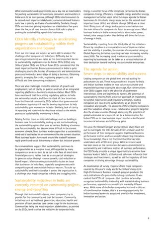 While communities and governments play a key role as stakeholders
for pushing sustainability in businesses, consumers and investors in
India seem to be more passive. Although CEOs rated consumers to
be second most important stakeholder, consumer demand features
quite low in priority as drivers of sustainability. Similarly, though
CEOs see investors gaining importance as stakeholders five years
down the line, as of now, investors have a little role to play in
pushing the sustainability agenda into businesses.
CEOs identify challenges to accelerating
progress on sustainability, within their
organizations and beyond
From our interviews and survey, we were able to analyze the
challenges that companies in India face. Difficulty due to
operating environment was rated as the most important barrier
to sustainability implementation by Indian CEOs (63%); only
30% of global CEOs and 32% of Asian CEOs considered that the
most important barrier. Business environment in India is quite
challenging due to the hassles of bureaucratic and administrative
processes involved at every stage of doing a business. Obtaining
permits, arranging for credit, registering property, etc. are
difficult and time consuming procedures.
There are also challenges related to creation of growth and
employment, lack of clarity on policies and lack of an integrated
reporting platform as barriers to implementation. Most CEOs
have mentioned that the existing regulatory policies in India
are extremely complex, and there is a lack of clear incentives
from the financial community. CEOs believe that governmental
and relevant agencies still need to develop regulations to help
sustainability gain momentum in India. Similarly, lack of clarity
in reporting and standards is a key issue related to the whole
process of sustainability monitoring in India.
Delving further, there are internal challenges such as building a
business case for sustainability, scaling up and institutionalizing
the sustainability agenda that pose as barriers. Building a business
case for sustainability has become more difficult in the current
economic climate. Most business leaders agree that a sustainability
mind-set is best tested in an environment like the current situation.
Most business leaders have work around the tradeoff between
rapid growth and social disharmony or slower but inclusive growth.
Our conversations suggest that sustainability continues to
be pigeonholed as a marginal issue, still regarded by many
companies as an extra cost to be cut in the face of short-term
financial pressures, rather than as a core part of strategies
to generate value through revenue growth, cost reduction or
brand impact. Mainstreaming sustainability is also an issue
that businesses in India face, especially conglomerates with
companies spread over multiple industry sectors. To scale up
sustainability and institutionalize it across the organization is
a challenge that most companies in India are struggling with.
Sustainability initiatives in India are
currently centered on community projects,
energy and reporting
Through their sustainability teams, most companies try to
provide for the community and their betterment. Community
initiatives such as livelihood generation, education, health and
provision of basic services take center stage for the businesses.
Communities being the most important stakeholders, as pointed
out by CEOs, tend to drive the initiatives by corporate India.
Energy is another focus of the initiatives carried out by Indian
companies. Energy efficiency, renewable energy and other energy
management activities seem to be the major agenda for Indian
businesses. In this study, energy came out as the second most
important issue (41%), and climate change (38%) was a close
third. Rising costs of energy and regulatory mechanisms are
the main drivers for companies to focus on energy issues. Most
business leaders in India seem optimistic about solar power;
indeed, solar energy is what they believe will drive the future
of energy in India.
Sustainability reporting forms the third pillar of the initiatives.
Driven by compliance or comparative ease of implementation
and the visibility it provides, the number of companies taking up
Global Reporting Initiative reporting has been increasing notably
since 2008. The increasing trend in voluntary sustainability
reporting by businesses can be taken as a serious indication of
their dedication toward evolving into sustainable enterprises.
The agenda for action:
Seven steps to sustainability and success
Leading companies at the global level are not waiting for
policymakers to act. These may provide real lessons for India
and Indian business leaders on how to turn sustainable and
responsible business to genuine advantage. Our conversations
with CEOs suggest that in the absence of government
intervention, some are beginning to harness the potential of
sustainability: moving from a reactive approach of responding
to societal expectations and regulatory demands, leading
companies are now driving sustainability as an engine for
innovation and growth. The advances of these leading companies
and their adoption of large-scale, collaborative projects targeted
directly at value creation through addressing the priorities of
global sustainable development can be a demonstration for
Indian CEOs as to how business impact can be scaled beyond
incremental advances and efficiency gains.
This year, the Global Compact and Accenture study team set
out to investigate the links between CEOs’ attitudes and the
performance of their companies against traditional business
performance metrics and sustainability leadership indicators.
To our knowledge, this is the first time that this has been
undertaken with a CEO-level group. While extensive work
has been done on the correlations between a commitment to
sustainability and traditional metrics of business performance,
the CEO Study presents a unique opportunity to examine how
business leaders’ beliefs, attitudes and behaviors influence their
strategies and investments, as well as set the trajectory of their
companies in driving advantage through sustainability.
An examination of survey responses from those companies
covered by this year’s study and by Accenture’s long-term
High-Performance Business research program produces the
early indications of a potentially striking conclusion. It was
evident that CEOs of companies that combine externally-
recognized sustainability leadership with market-leading business
performance, approach sustainability in markedly different
ways. While none of the Indian companies featured in this set
of transformation leaders, this is a learning opportunity for
Indian business leaders to adopt and prioritize for investment,
innovation and action.
8
 