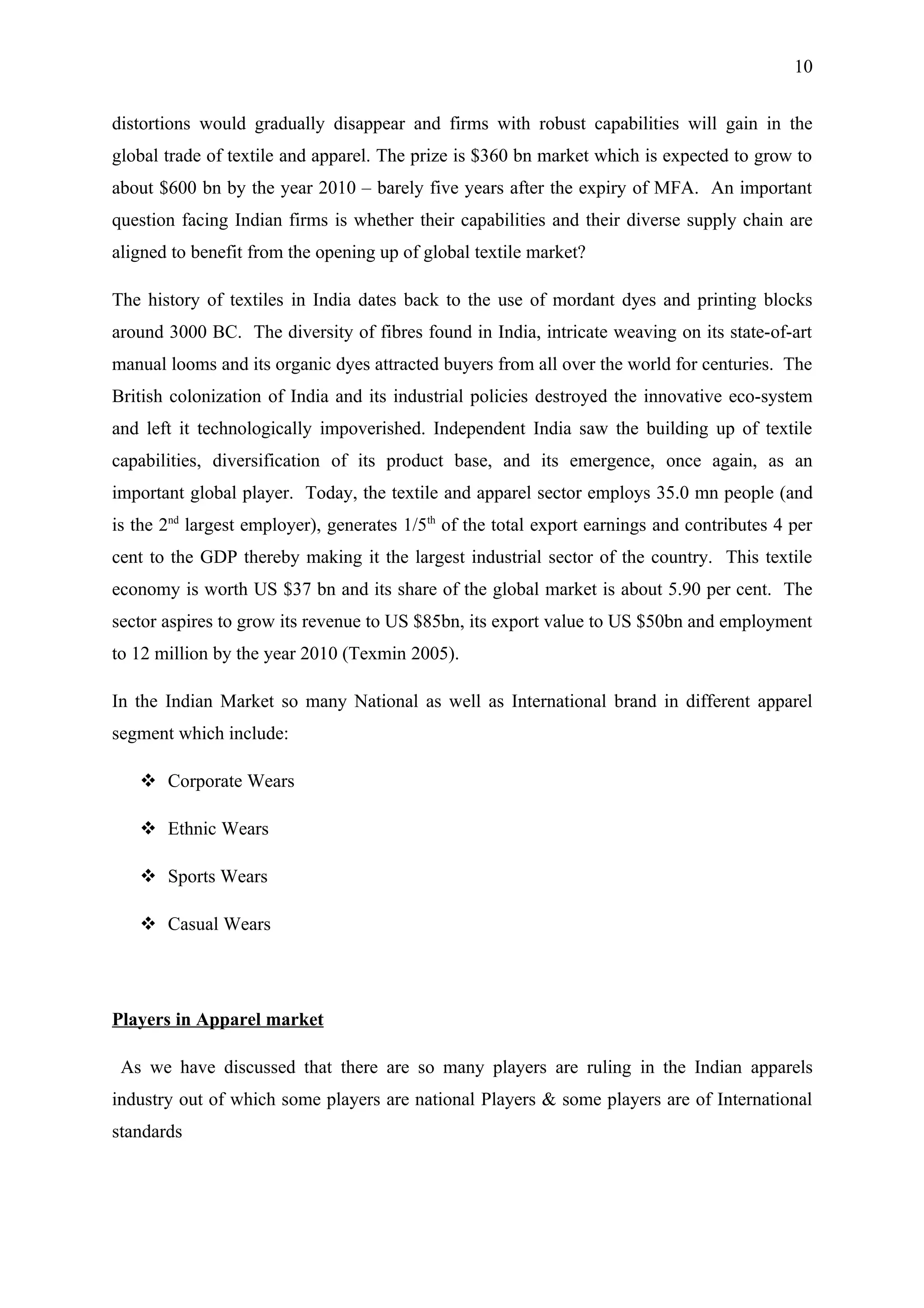 10


distortions would gradually disappear and firms with robust capabilities will gain in the
global trade of textile and apparel. The prize is $360 bn market which is expected to grow to
about $600 bn by the year 2010 – barely five years after the expiry of MFA. An important
question facing Indian firms is whether their capabilities and their diverse supply chain are
aligned to benefit from the opening up of global textile market?

The history of textiles in India dates back to the use of mordant dyes and printing blocks
around 3000 BC. The diversity of fibres found in India, intricate weaving on its state-of-art
manual looms and its organic dyes attracted buyers from all over the world for centuries. The
British colonization of India and its industrial policies destroyed the innovative eco-system
and left it technologically impoverished. Independent India saw the building up of textile
capabilities, diversification of its product base, and its emergence, once again, as an
important global player. Today, the textile and apparel sector employs 35.0 mn people (and
is the 2nd largest employer), generates 1/5th of the total export earnings and contributes 4 per
cent to the GDP thereby making it the largest industrial sector of the country. This textile
economy is worth US $37 bn and its share of the global market is about 5.90 per cent. The
sector aspires to grow its revenue to US $85bn, its export value to US $50bn and employment
to 12 million by the year 2010 (Texmin 2005).

In the Indian Market so many National as well as International brand in different apparel
segment which include:

    Corporate Wears

    Ethnic Wears

    Sports Wears

    Casual Wears




Players in Apparel market

 As we have discussed that there are so many players are ruling in the Indian apparels
industry out of which some players are national Players & some players are of International
standards
 