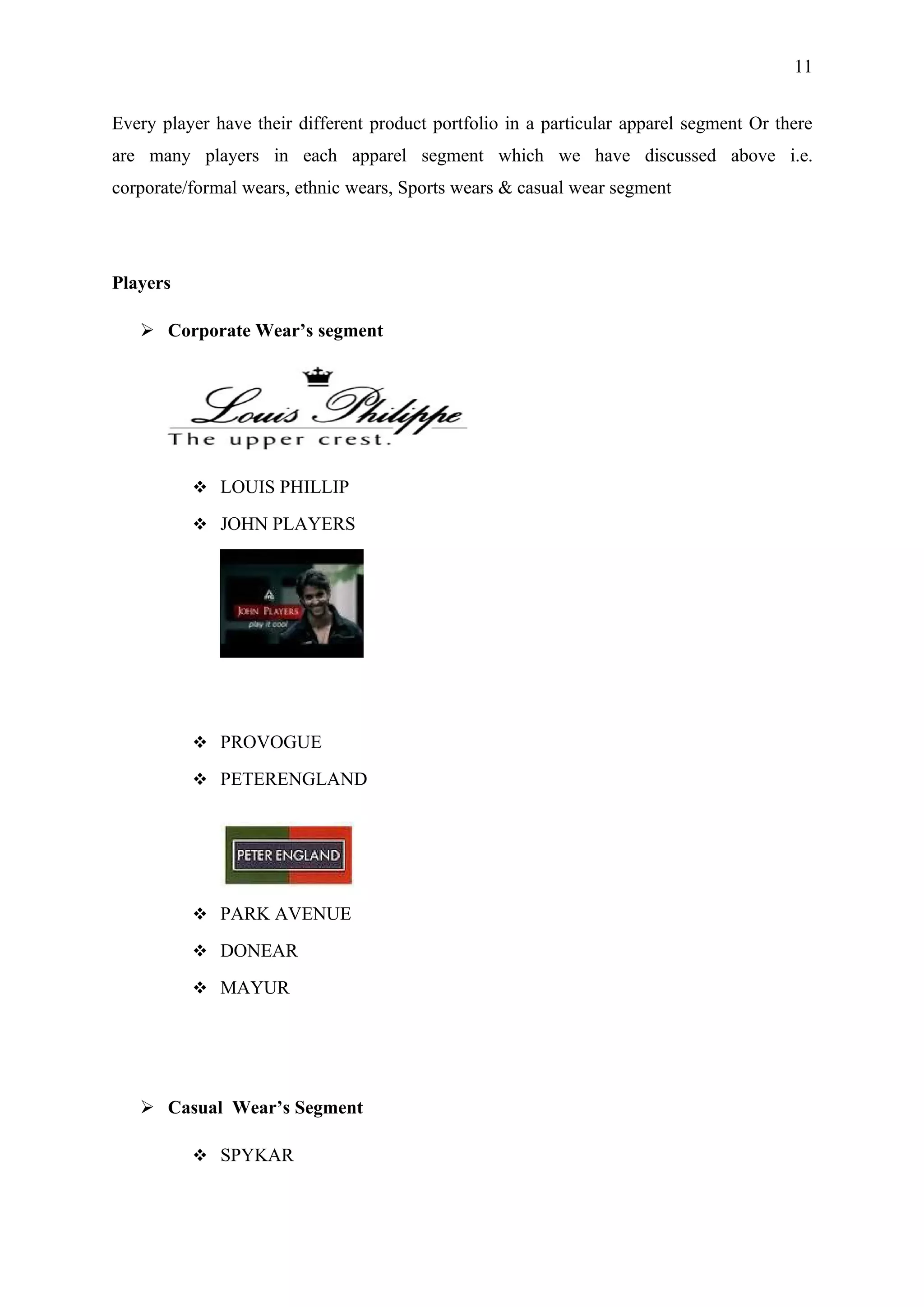 11


Every player have their different product portfolio in a particular apparel segment Or there
are many players in each apparel segment which we have discussed above i.e.
corporate/formal wears, ethnic wears, Sports wears & casual wear segment




Players

    Corporate Wear’s segment




           LOUIS PHILLIP

           JOHN PLAYERS




           PROVOGUE

           PETERENGLAND




           PARK AVENUE

           DONEAR

           MAYUR




    Casual Wear’s Segment

           SPYKAR
 