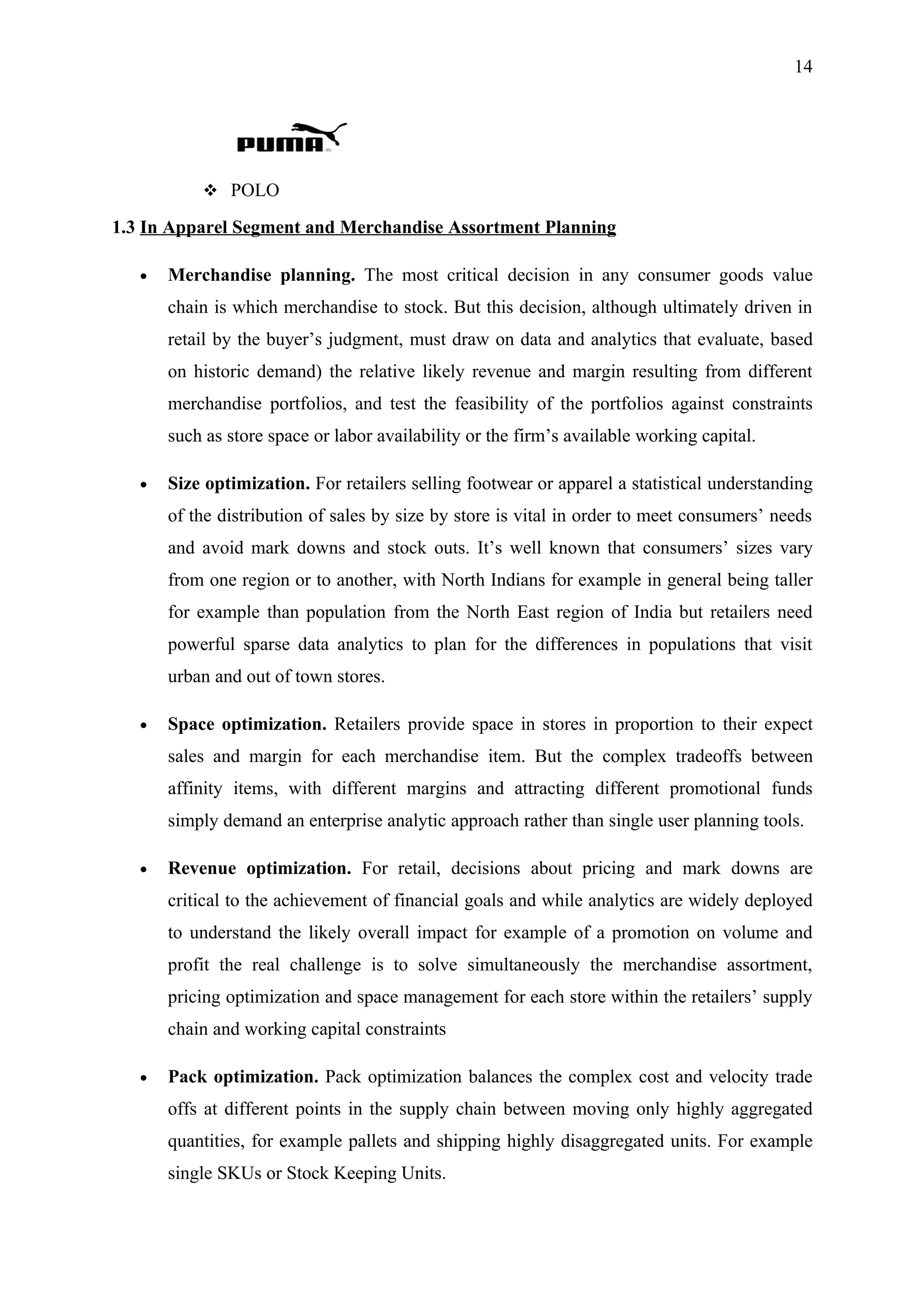 14




            POLO

1.3 In Apparel Segment and Merchandise Assortment Planning

   •   Merchandise planning. The most critical decision in any consumer goods value
       chain is which merchandise to stock. But this decision, although ultimately driven in
       retail by the buyer’s judgment, must draw on data and analytics that evaluate, based
       on historic demand) the relative likely revenue and margin resulting from different
       merchandise portfolios, and test the feasibility of the portfolios against constraints
       such as store space or labor availability or the firm’s available working capital.

   •   Size optimization. For retailers selling footwear or apparel a statistical understanding
       of the distribution of sales by size by store is vital in order to meet consumers’ needs
       and avoid mark downs and stock outs. It’s well known that consumers’ sizes vary
       from one region or to another, with North Indians for example in general being taller
       for example than population from the North East region of India but retailers need
       powerful sparse data analytics to plan for the differences in populations that visit
       urban and out of town stores.

   •   Space optimization. Retailers provide space in stores in proportion to their expect
       sales and margin for each merchandise item. But the complex tradeoffs between
       affinity items, with different margins and attracting different promotional funds
       simply demand an enterprise analytic approach rather than single user planning tools.

   •   Revenue optimization. For retail, decisions about pricing and mark downs are
       critical to the achievement of financial goals and while analytics are widely deployed
       to understand the likely overall impact for example of a promotion on volume and
       profit the real challenge is to solve simultaneously the merchandise assortment,
       pricing optimization and space management for each store within the retailers’ supply
       chain and working capital constraints

   •   Pack optimization. Pack optimization balances the complex cost and velocity trade
       offs at different points in the supply chain between moving only highly aggregated
       quantities, for example pallets and shipping highly disaggregated units. For example
       single SKUs or Stock Keeping Units.
 
