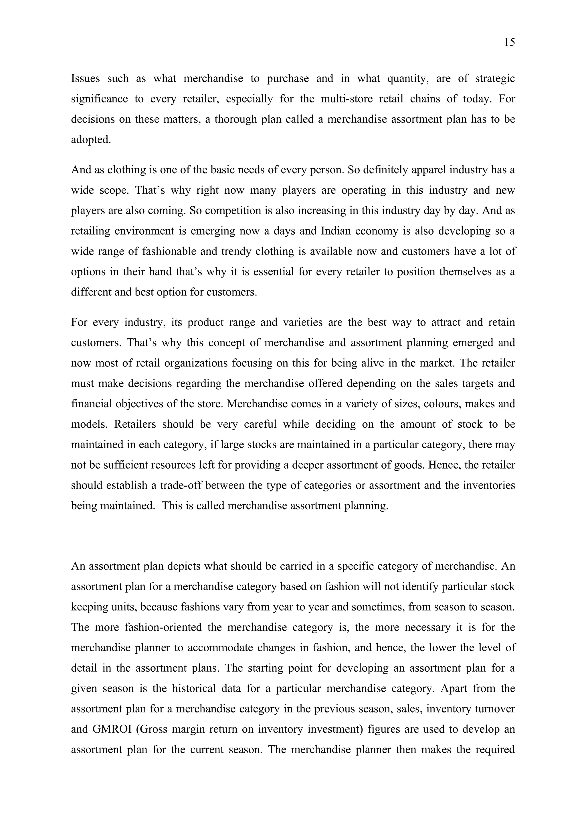 15


Issues such as what merchandise to purchase and in what quantity, are of strategic
significance to every retailer, especially for the multi-store retail chains of today. For
decisions on these matters, a thorough plan called a merchandise assortment plan has to be
adopted.

And as clothing is one of the basic needs of every person. So definitely apparel industry has a
wide scope. That’s why right now many players are operating in this industry and new
players are also coming. So competition is also increasing in this industry day by day. And as
retailing environment is emerging now a days and Indian economy is also developing so a
wide range of fashionable and trendy clothing is available now and customers have a lot of
options in their hand that’s why it is essential for every retailer to position themselves as a
different and best option for customers.

For every industry, its product range and varieties are the best way to attract and retain
customers. That’s why this concept of merchandise and assortment planning emerged and
now most of retail organizations focusing on this for being alive in the market. The retailer
must make decisions regarding the merchandise offered depending on the sales targets and
financial objectives of the store. Merchandise comes in a variety of sizes, colours, makes and
models. Retailers should be very careful while deciding on the amount of stock to be
maintained in each category, if large stocks are maintained in a particular category, there may
not be sufficient resources left for providing a deeper assortment of goods. Hence, the retailer
should establish a trade-off between the type of categories or assortment and the inventories
being maintained. This is called merchandise assortment planning.




An assortment plan depicts what should be carried in a specific category of merchandise. An
assortment plan for a merchandise category based on fashion will not identify particular stock
keeping units, because fashions vary from year to year and sometimes, from season to season.
The more fashion-oriented the merchandise category is, the more necessary it is for the
merchandise planner to accommodate changes in fashion, and hence, the lower the level of
detail in the assortment plans. The starting point for developing an assortment plan for a
given season is the historical data for a particular merchandise category. Apart from the
assortment plan for a merchandise category in the previous season, sales, inventory turnover
and GMROI (Gross margin return on inventory investment) figures are used to develop an
assortment plan for the current season. The merchandise planner then makes the required
 