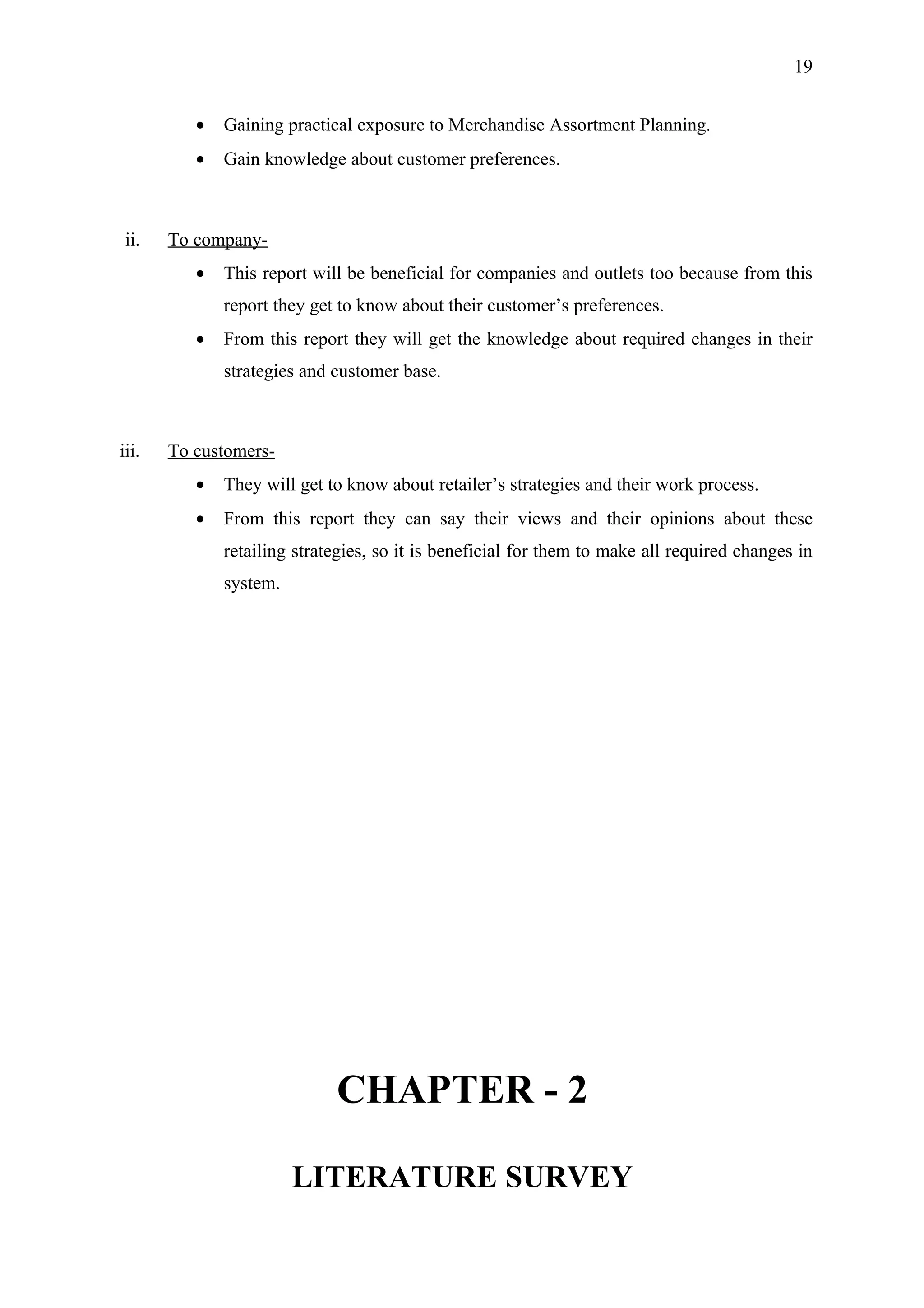 19


          •   Gaining practical exposure to Merchandise Assortment Planning.
          •   Gain knowledge about customer preferences.



 ii.   To company-
          •   This report will be beneficial for companies and outlets too because from this
              report they get to know about their customer’s preferences.
          •   From this report they will get the knowledge about required changes in their
              strategies and customer base.



iii.   To customers-
          •   They will get to know about retailer’s strategies and their work process.
          •   From this report they can say their views and their opinions about these
              retailing strategies, so it is beneficial for them to make all required changes in
              system.




                             CHAPTER - 2

                        LITERATURE SURVEY
 