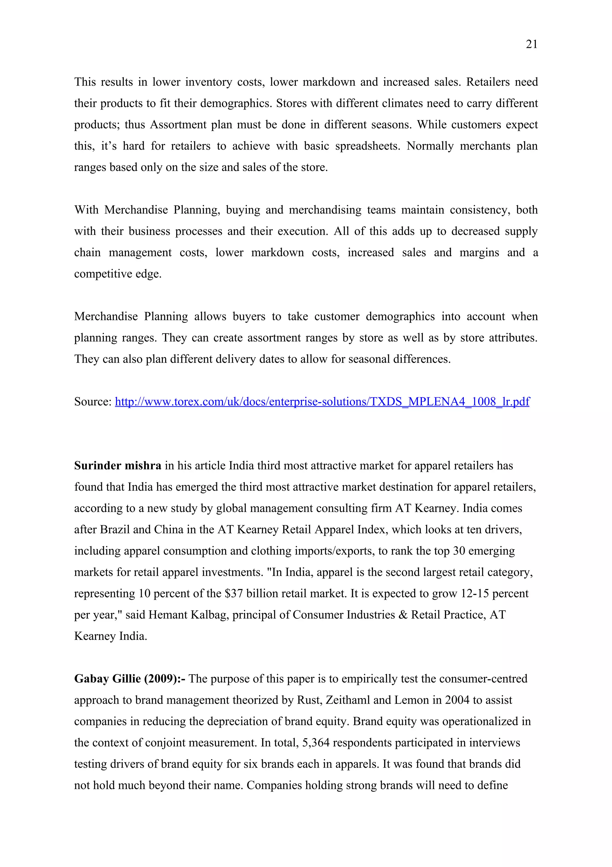 21


This results in lower inventory costs, lower markdown and increased sales. Retailers need
their products to fit their demographics. Stores with different climates need to carry different
products; thus Assortment plan must be done in different seasons. While customers expect
this, it’s hard for retailers to achieve with basic spreadsheets. Normally merchants plan
ranges based only on the size and sales of the store.


With Merchandise Planning, buying and merchandising teams maintain consistency, both
with their business processes and their execution. All of this adds up to decreased supply
chain management costs, lower markdown costs, increased sales and margins and a
competitive edge.


Merchandise Planning allows buyers to take customer demographics into account when
planning ranges. They can create assortment ranges by store as well as by store attributes.
They can also plan different delivery dates to allow for seasonal differences.


Source: http://www.torex.com/uk/docs/enterprise-solutions/TXDS_MPLENA4_1008_lr.pdf




Surinder mishra in his article India third most attractive market for apparel retailers has
found that India has emerged the third most attractive market destination for apparel retailers,
according to a new study by global management consulting firm AT Kearney. India comes
after Brazil and China in the AT Kearney Retail Apparel Index, which looks at ten drivers,
including apparel consumption and clothing imports/exports, to rank the top 30 emerging
markets for retail apparel investments. "In India, apparel is the second largest retail category,
representing 10 percent of the $37 billion retail market. It is expected to grow 12-15 percent
per year," said Hemant Kalbag, principal of Consumer Industries & Retail Practice, AT
Kearney India.


Gabay Gillie (2009):- The purpose of this paper is to empirically test the consumer-centred
approach to brand management theorized by Rust, Zeithaml and Lemon in 2004 to assist
companies in reducing the depreciation of brand equity. Brand equity was operationalized in
the context of conjoint measurement. In total, 5,364 respondents participated in interviews
testing drivers of brand equity for six brands each in apparels. It was found that brands did
not hold much beyond their name. Companies holding strong brands will need to define
 