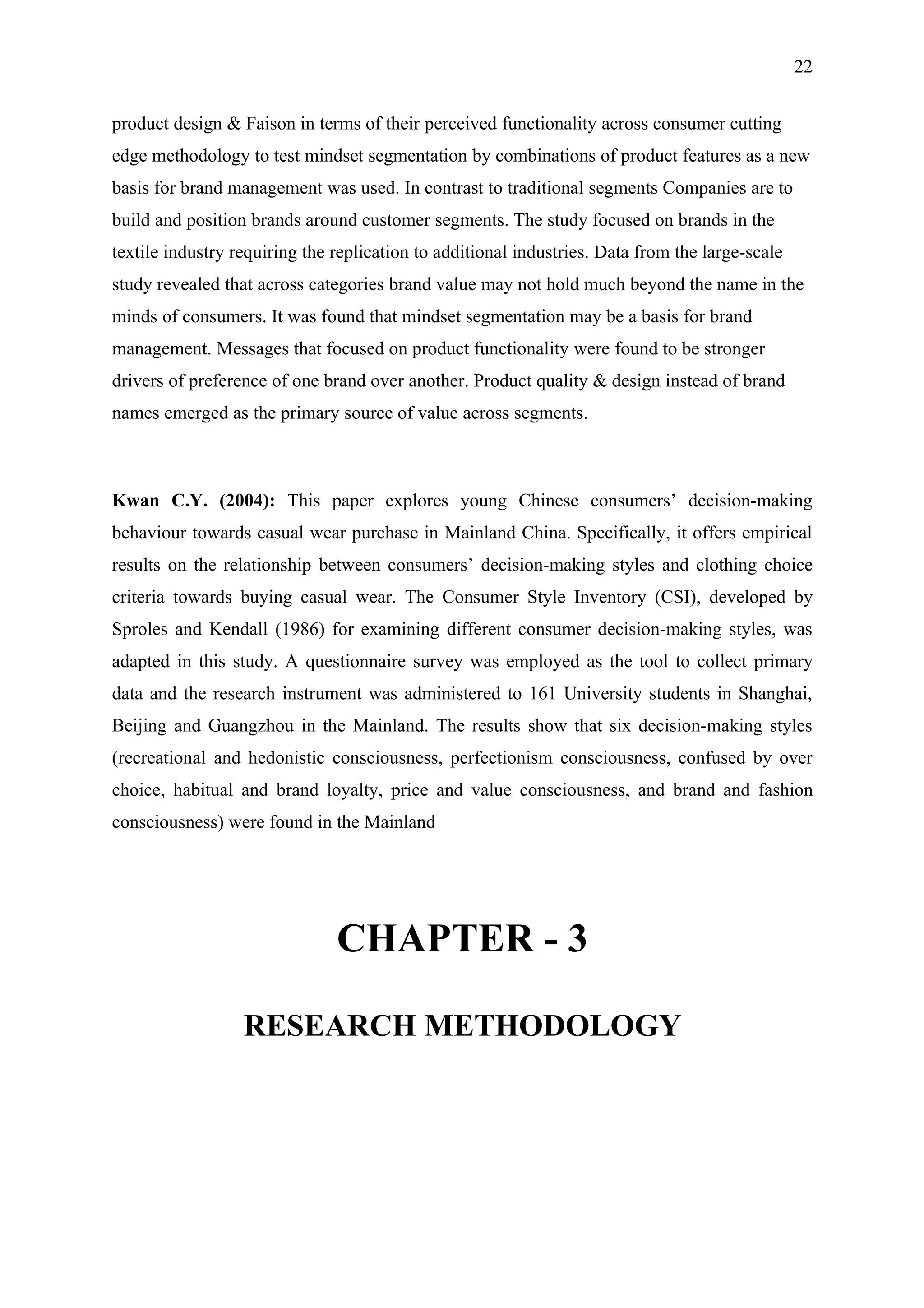 22


product design & Faison in terms of their perceived functionality across consumer cutting
edge methodology to test mindset segmentation by combinations of product features as a new
basis for brand management was used. In contrast to traditional segments Companies are to
build and position brands around customer segments. The study focused on brands in the
textile industry requiring the replication to additional industries. Data from the large-scale
study revealed that across categories brand value may not hold much beyond the name in the
minds of consumers. It was found that mindset segmentation may be a basis for brand
management. Messages that focused on product functionality were found to be stronger
drivers of preference of one brand over another. Product quality & design instead of brand
names emerged as the primary source of value across segments.



Kwan C.Y. (2004): This paper explores young Chinese consumers’ decision-making
behaviour towards casual wear purchase in Mainland China. Specifically, it offers empirical
results on the relationship between consumers’ decision-making styles and clothing choice
criteria towards buying casual wear. The Consumer Style Inventory (CSI), developed by
Sproles and Kendall (1986) for examining different consumer decision-making styles, was
adapted in this study. A questionnaire survey was employed as the tool to collect primary
data and the research instrument was administered to 161 University students in Shanghai,
Beijing and Guangzhou in the Mainland. The results show that six decision-making styles
(recreational and hedonistic consciousness, perfectionism consciousness, confused by over
choice, habitual and brand loyalty, price and value consciousness, and brand and fashion
consciousness) were found in the Mainland




                               CHAPTER - 3

                  RESEARCH METHODOLOGY
 