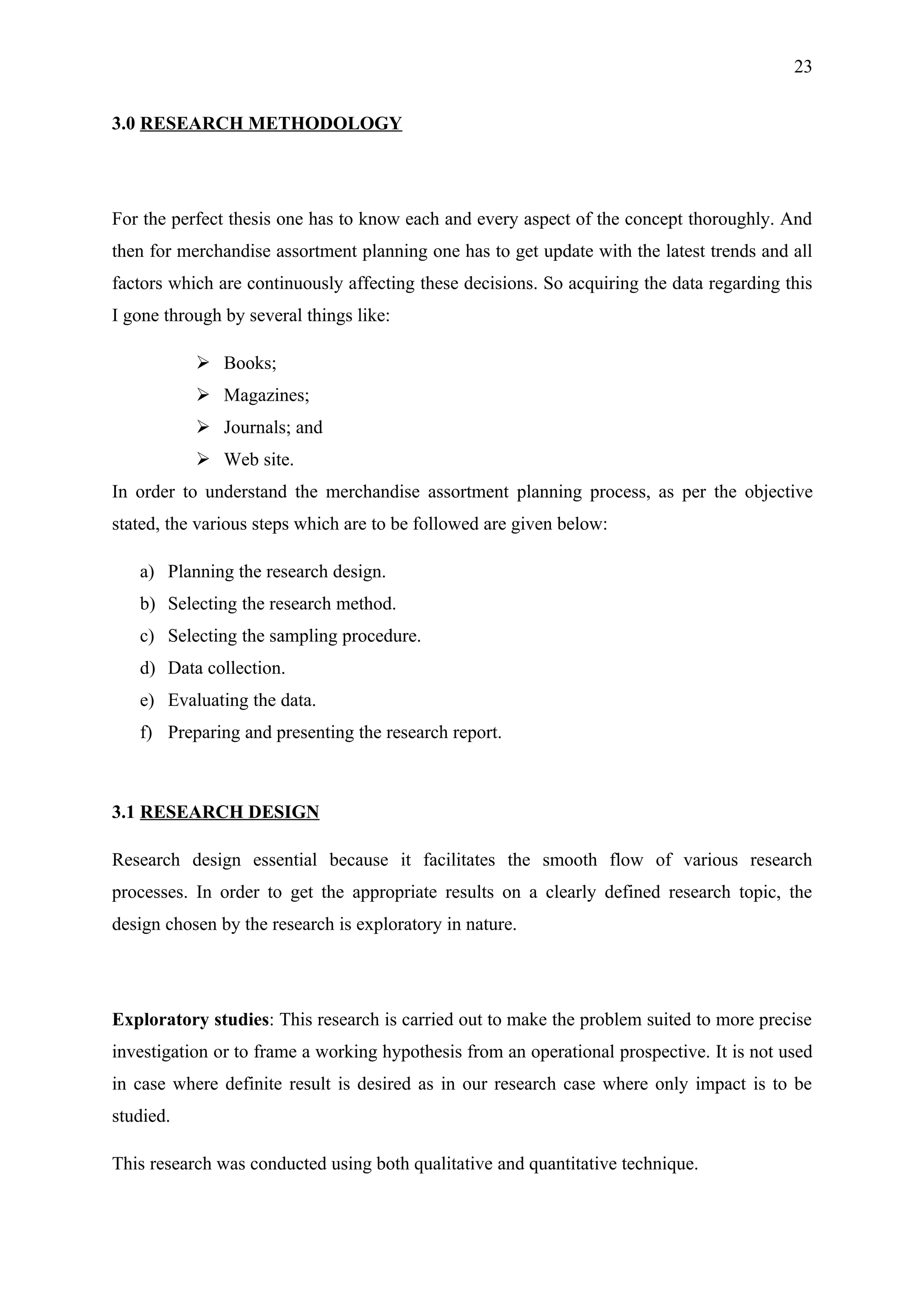 23


3.0 RESEARCH METHODOLOGY




For the perfect thesis one has to know each and every aspect of the concept thoroughly. And
then for merchandise assortment planning one has to get update with the latest trends and all
factors which are continuously affecting these decisions. So acquiring the data regarding this
I gone through by several things like:

            Books;
            Magazines;
            Journals; and
            Web site.
In order to understand the merchandise assortment planning process, as per the objective
stated, the various steps which are to be followed are given below:

   a) Planning the research design.
   b) Selecting the research method.
   c) Selecting the sampling procedure.
   d) Data collection.
   e) Evaluating the data.
   f) Preparing and presenting the research report.



3.1 RESEARCH DESIGN

Research design essential because it facilitates the smooth flow of various research
processes. In order to get the appropriate results on a clearly defined research topic, the
design chosen by the research is exploratory in nature.




Exploratory studies: This research is carried out to make the problem suited to more precise
investigation or to frame a working hypothesis from an operational prospective. It is not used
in case where definite result is desired as in our research case where only impact is to be
studied.

This research was conducted using both qualitative and quantitative technique.
 
