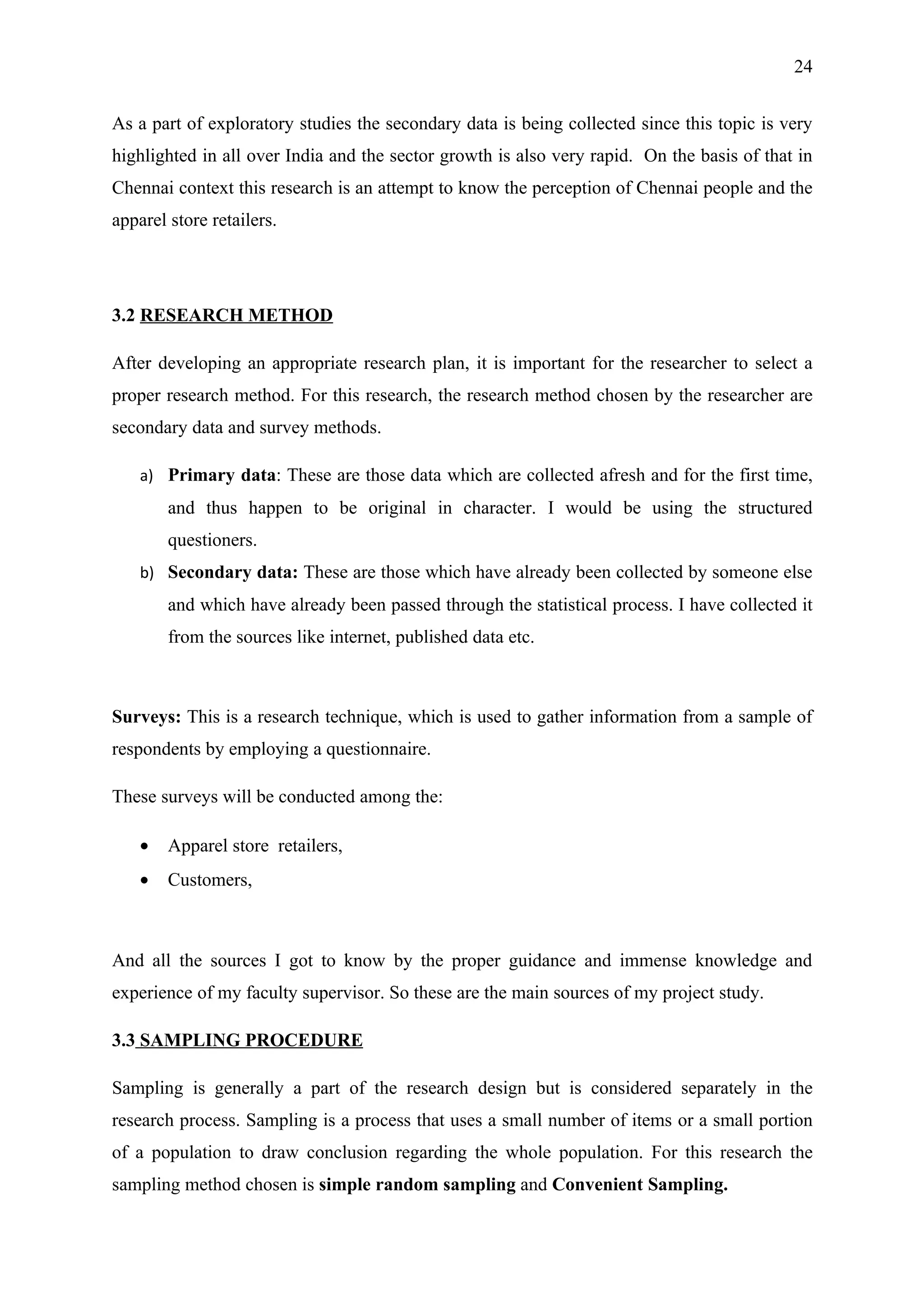 24


As a part of exploratory studies the secondary data is being collected since this topic is very
highlighted in all over India and the sector growth is also very rapid. On the basis of that in
Chennai context this research is an attempt to know the perception of Chennai people and the
apparel store retailers.




3.2 RESEARCH METHOD

After developing an appropriate research plan, it is important for the researcher to select a
proper research method. For this research, the research method chosen by the researcher are
secondary data and survey methods.

    a) Primary data: These are those data which are collected afresh and for the first time,
        and thus happen to be original in character. I would be using the structured
        questioners.
    b) Secondary data: These are those which have already been collected by someone else
        and which have already been passed through the statistical process. I have collected it
        from the sources like internet, published data etc.



Surveys: This is a research technique, which is used to gather information from a sample of
respondents by employing a questionnaire.

These surveys will be conducted among the:

    •   Apparel store retailers,
    •   Customers,



And all the sources I got to know by the proper guidance and immense knowledge and
experience of my faculty supervisor. So these are the main sources of my project study.

3.3 SAMPLING PROCEDURE

Sampling is generally a part of the research design but is considered separately in the
research process. Sampling is a process that uses a small number of items or a small portion
of a population to draw conclusion regarding the whole population. For this research the
sampling method chosen is simple random sampling and Convenient Sampling.
 