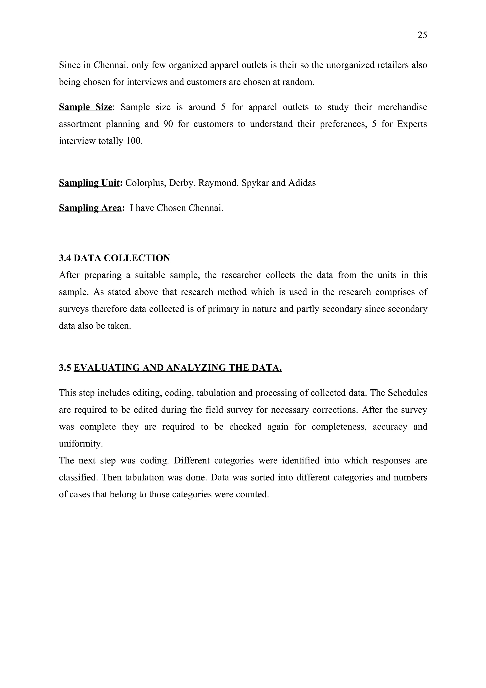 25


Since in Chennai, only few organized apparel outlets is their so the unorganized retailers also
being chosen for interviews and customers are chosen at random.

Sample Size: Sample size is around 5 for apparel outlets to study their merchandise
assortment planning and 90 for customers to understand their preferences, 5 for Experts
interview totally 100.



Sampling Unit: Colorplus, Derby, Raymond, Spykar and Adidas

Sampling Area: I have Chosen Chennai.




3.4 DATA COLLECTION
After preparing a suitable sample, the researcher collects the data from the units in this
sample. As stated above that research method which is used in the research comprises of
surveys therefore data collected is of primary in nature and partly secondary since secondary
data also be taken.



3.5 EVALUATING AND ANALYZING THE DATA.

This step includes editing, coding, tabulation and processing of collected data. The Schedules
are required to be edited during the field survey for necessary corrections. After the survey
was complete they are required to be checked again for completeness, accuracy and
uniformity.
The next step was coding. Different categories were identified into which responses are
classified. Then tabulation was done. Data was sorted into different categories and numbers
of cases that belong to those categories were counted.
 