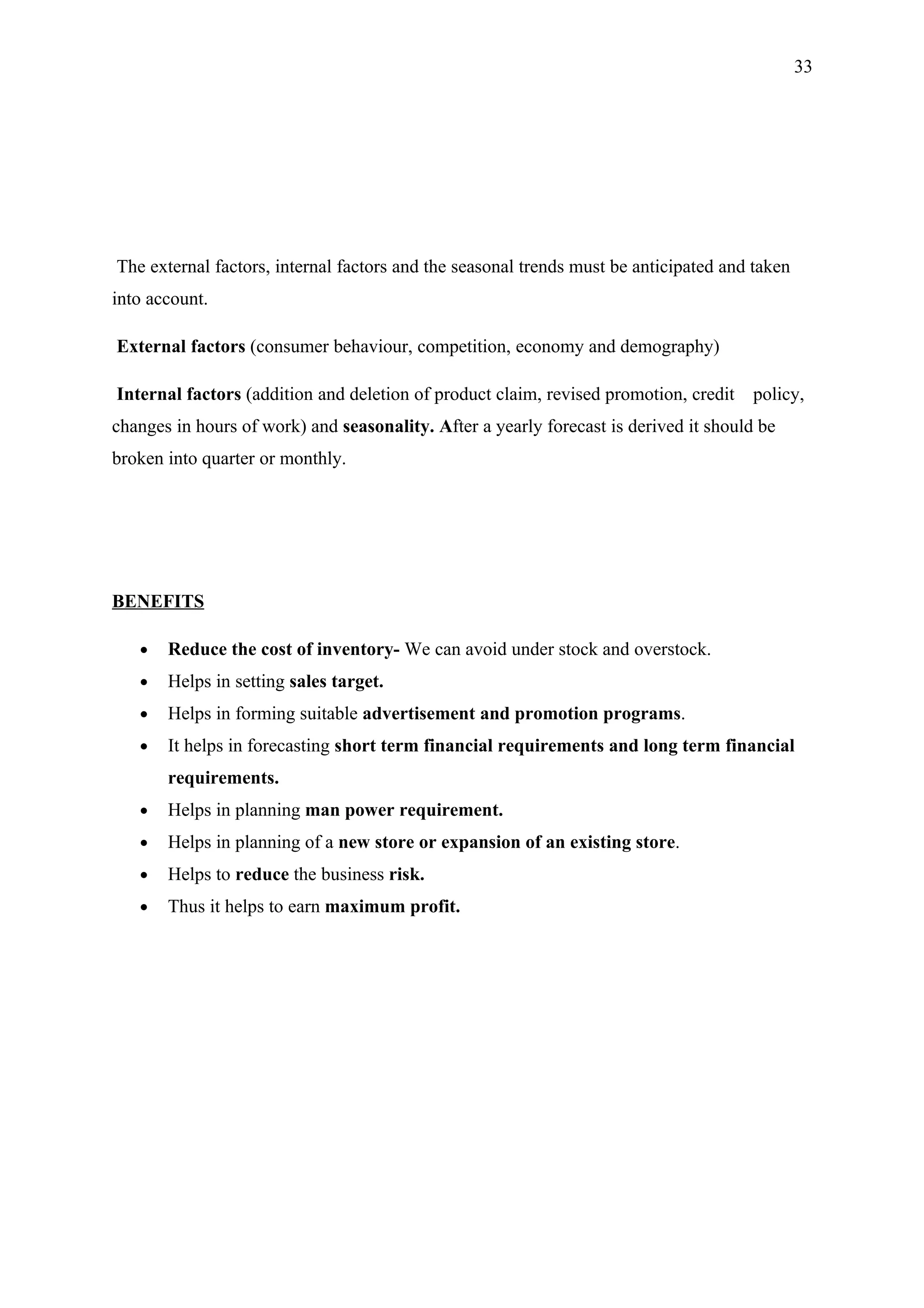 33




The external factors, internal factors and the seasonal trends must be anticipated and taken
into account.

External factors (consumer behaviour, competition, economy and demography)

Internal factors (addition and deletion of product claim, revised promotion, credit   policy,
changes in hours of work) and seasonality. After a yearly forecast is derived it should be
broken into quarter or monthly.




BENEFITS

   •   Reduce the cost of inventory- We can avoid under stock and overstock.
   •   Helps in setting sales target.
   •   Helps in forming suitable advertisement and promotion programs.
   •   It helps in forecasting short term financial requirements and long term financial
       requirements.
   •   Helps in planning man power requirement.
   •   Helps in planning of a new store or expansion of an existing store.
   •   Helps to reduce the business risk.
   •   Thus it helps to earn maximum profit.
 