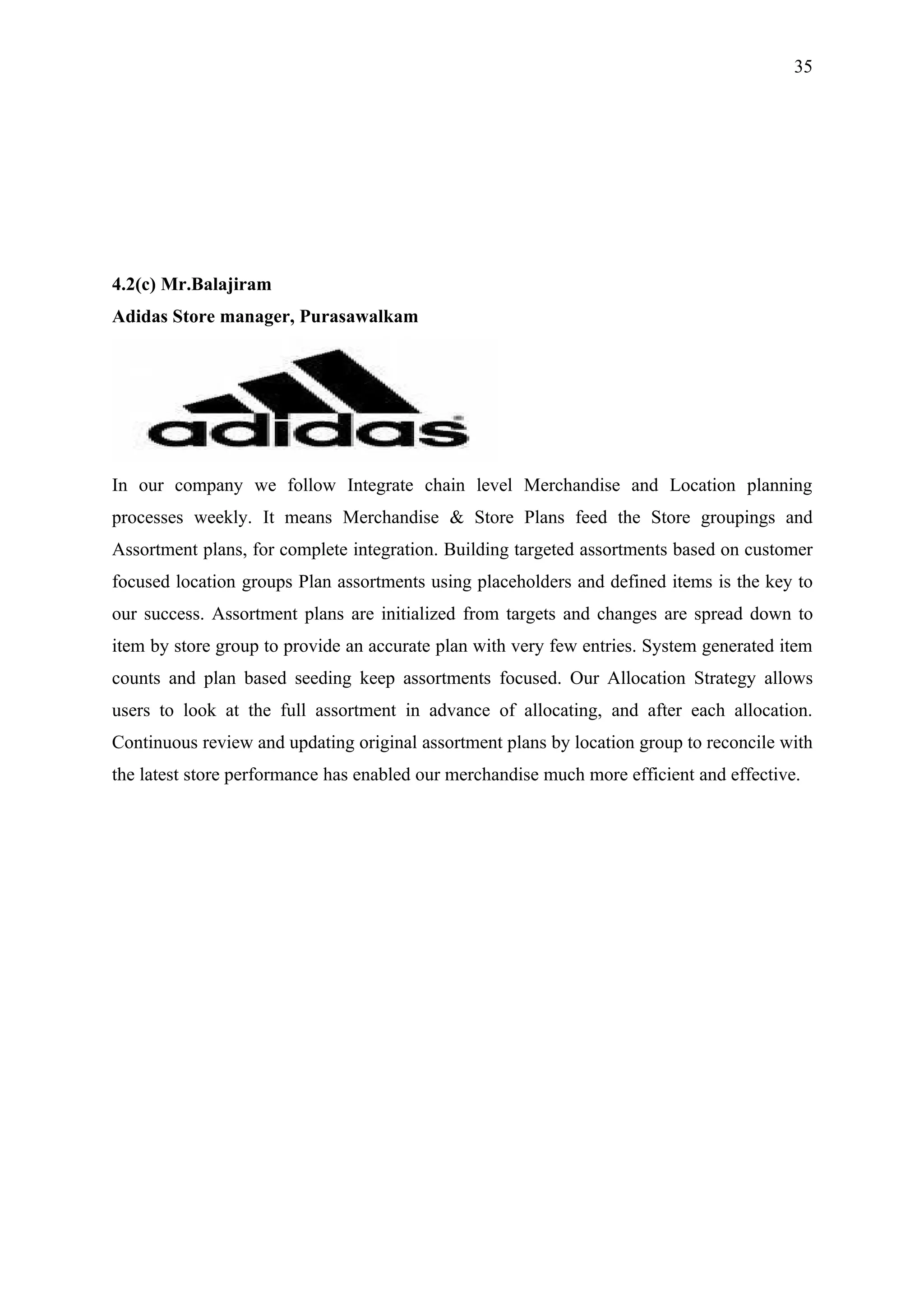 35




4.2(c) Mr.Balajiram
Adidas Store manager, Purasawalkam




In our company we follow Integrate chain level Merchandise and Location planning
processes weekly. It means Merchandise & Store Plans feed the Store groupings and
Assortment plans, for complete integration. Building targeted assortments based on customer
focused location groups Plan assortments using placeholders and defined items is the key to
our success. Assortment plans are initialized from targets and changes are spread down to
item by store group to provide an accurate plan with very few entries. System generated item
counts and plan based seeding keep assortments focused. Our Allocation Strategy allows
users to look at the full assortment in advance of allocating, and after each allocation.
Continuous review and updating original assortment plans by location group to reconcile with
the latest store performance has enabled our merchandise much more efficient and effective.
 