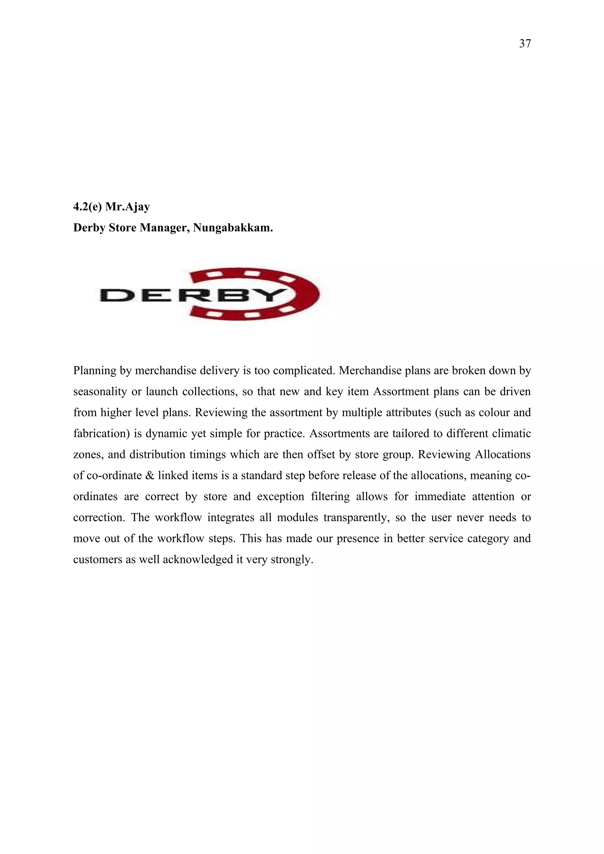 37




4.2(e) Mr.Ajay
Derby Store Manager, Nungabakkam.




Planning by merchandise delivery is too complicated. Merchandise plans are broken down by
seasonality or launch collections, so that new and key item Assortment plans can be driven
from higher level plans. Reviewing the assortment by multiple attributes (such as colour and
fabrication) is dynamic yet simple for practice. Assortments are tailored to different climatic
zones, and distribution timings which are then offset by store group. Reviewing Allocations
of co-ordinate & linked items is a standard step before release of the allocations, meaning co-
ordinates are correct by store and exception filtering allows for immediate attention or
correction. The workflow integrates all modules transparently, so the user never needs to
move out of the workflow steps. This has made our presence in better service category and
customers as well acknowledged it very strongly.
 