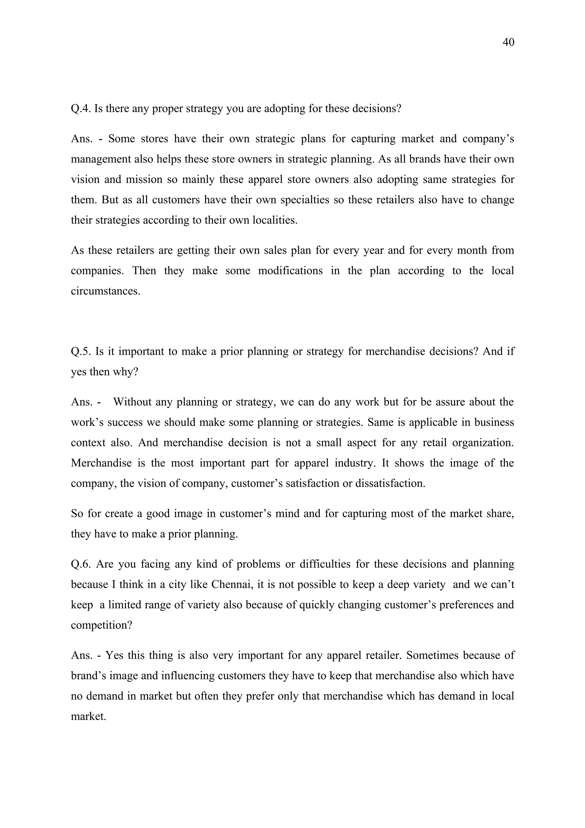 40




Q.4. Is there any proper strategy you are adopting for these decisions?

Ans. - Some stores have their own strategic plans for capturing market and company’s
management also helps these store owners in strategic planning. As all brands have their own
vision and mission so mainly these apparel store owners also adopting same strategies for
them. But as all customers have their own specialties so these retailers also have to change
their strategies according to their own localities.

As these retailers are getting their own sales plan for every year and for every month from
companies. Then they make some modifications in the plan according to the local
circumstances.




Q.5. Is it important to make a prior planning or strategy for merchandise decisions? And if
yes then why?

Ans. -    Without any planning or strategy, we can do any work but for be assure about the
work’s success we should make some planning or strategies. Same is applicable in business
context also. And merchandise decision is not a small aspect for any retail organization.
Merchandise is the most important part for apparel industry. It shows the image of the
company, the vision of company, customer’s satisfaction or dissatisfaction.

So for create a good image in customer’s mind and for capturing most of the market share,
they have to make a prior planning.

Q.6. Are you facing any kind of problems or difficulties for these decisions and planning
because I think in a city like Chennai, it is not possible to keep a deep variety and we can’t
keep a limited range of variety also because of quickly changing customer’s preferences and
competition?

Ans. - Yes this thing is also very important for any apparel retailer. Sometimes because of
brand’s image and influencing customers they have to keep that merchandise also which have
no demand in market but often they prefer only that merchandise which has demand in local
market.
 