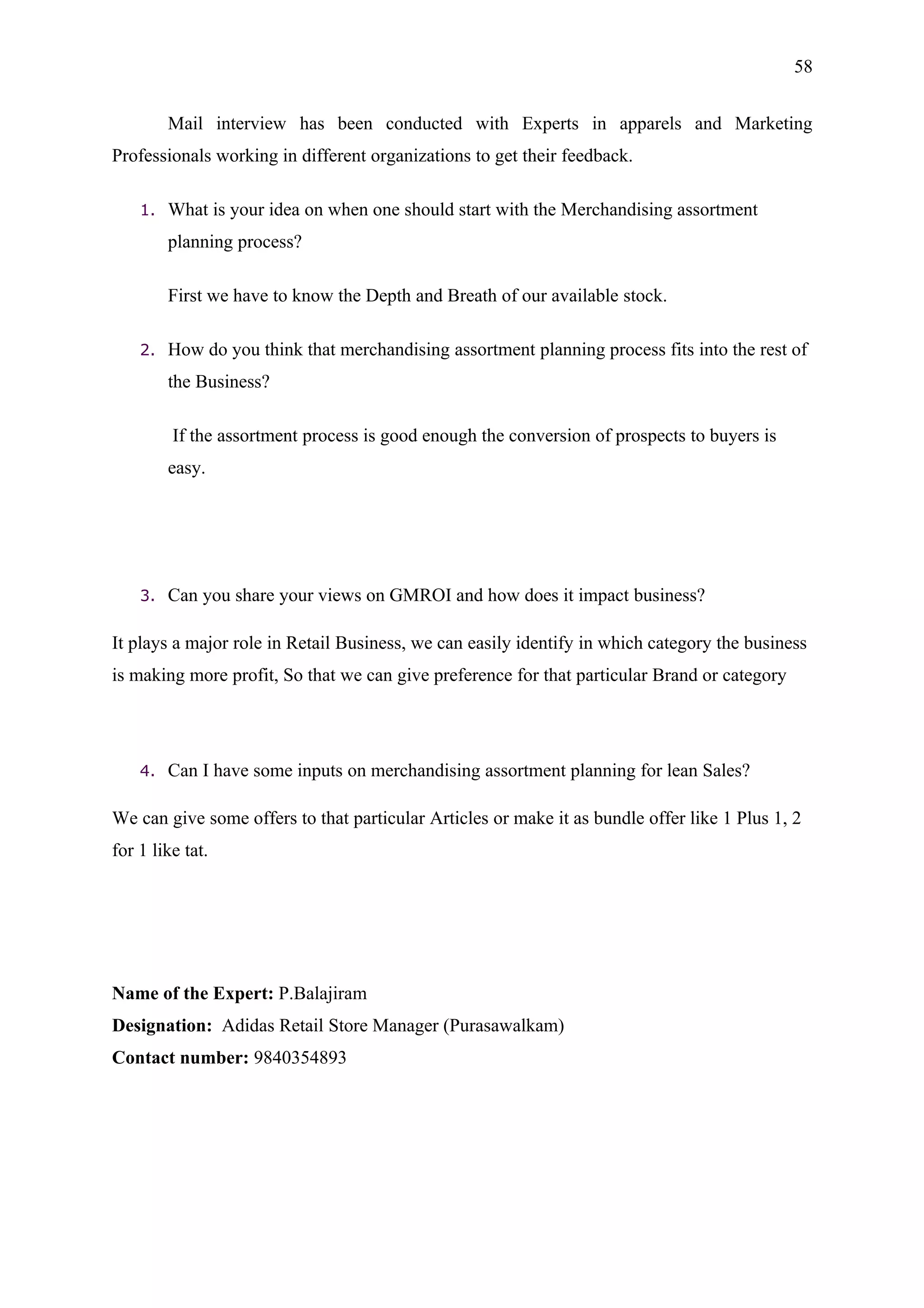 58


         Mail interview has been conducted with Experts in apparels and Marketing
Professionals working in different organizations to get their feedback.

    1.   What is your idea on when one should start with the Merchandising assortment
         planning process?

         First we have to know the Depth and Breath of our available stock.

    2.   How do you think that merchandising assortment planning process fits into the rest of
         the Business?

         If the assortment process is good enough the conversion of prospects to buyers is
         easy.




    3.   Can you share your views on GMROI and how does it impact business?

It plays a major role in Retail Business, we can easily identify in which category the business
is making more profit, So that we can give preference for that particular Brand or category




    4.   Can I have some inputs on merchandising assortment planning for lean Sales?

We can give some offers to that particular Articles or make it as bundle offer like 1 Plus 1, 2
for 1 like tat.




Name of the Expert: P.Balajiram
Designation: Adidas Retail Store Manager (Purasawalkam)
Contact number: 9840354893
 