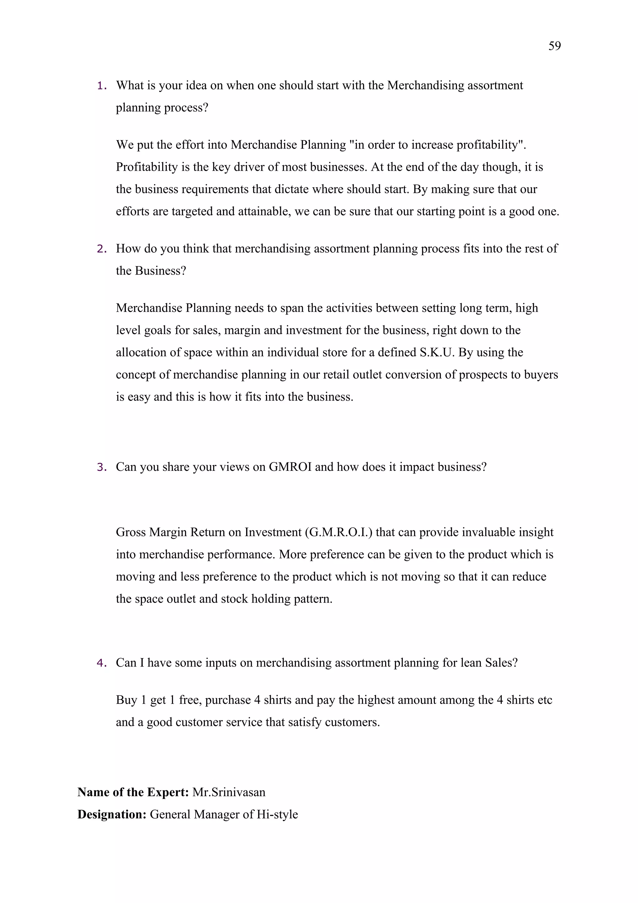 59


   1.   What is your idea on when one should start with the Merchandising assortment
        planning process?

        We put the effort into Merchandise Planning "in order to increase profitability".
        Profitability is the key driver of most businesses. At the end of the day though, it is
        the business requirements that dictate where should start. By making sure that our
        efforts are targeted and attainable, we can be sure that our starting point is a good one.

   2.   How do you think that merchandising assortment planning process fits into the rest of
        the Business?

        Merchandise Planning needs to span the activities between setting long term, high
        level goals for sales, margin and investment for the business, right down to the
        allocation of space within an individual store for a defined S.K.U. By using the
        concept of merchandise planning in our retail outlet conversion of prospects to buyers
        is easy and this is how it fits into the business.




   3.   Can you share your views on GMROI and how does it impact business?




        Gross Margin Return on Investment (G.M.R.O.I.) that can provide invaluable insight
        into merchandise performance. More preference can be given to the product which is
        moving and less preference to the product which is not moving so that it can reduce
        the space outlet and stock holding pattern.



   4.   Can I have some inputs on merchandising assortment planning for lean Sales?

        Buy 1 get 1 free, purchase 4 shirts and pay the highest amount among the 4 shirts etc
        and a good customer service that satisfy customers.




Name of the Expert: Mr.Srinivasan
Designation: General Manager of Hi-style
 