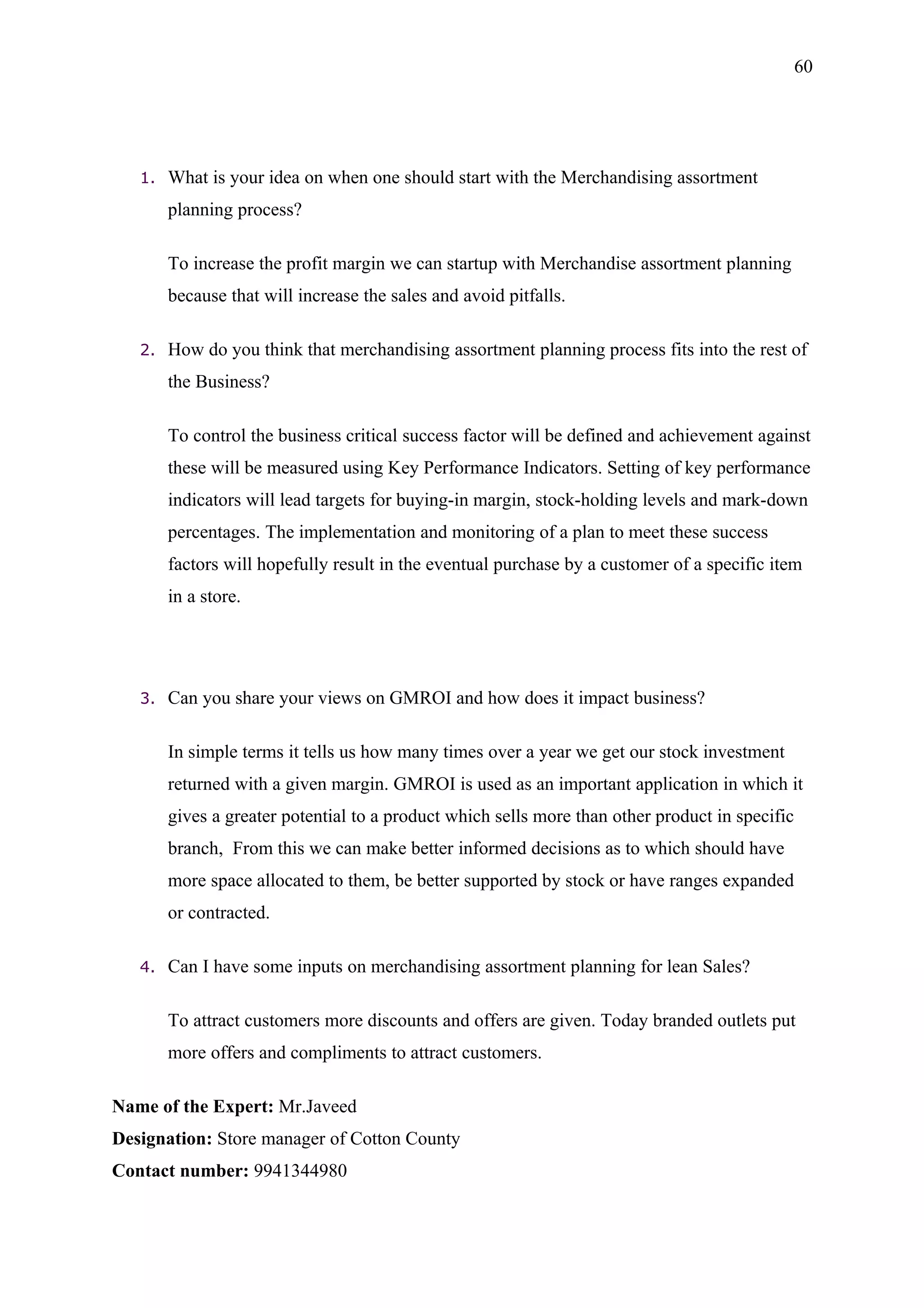 60




   1.   What is your idea on when one should start with the Merchandising assortment
        planning process?

        To increase the profit margin we can startup with Merchandise assortment planning
        because that will increase the sales and avoid pitfalls.

   2.   How do you think that merchandising assortment planning process fits into the rest of
        the Business?

        To control the business critical success factor will be defined and achievement against
        these will be measured using Key Performance Indicators. Setting of key performance
        indicators will lead targets for buying-in margin, stock-holding levels and mark-down
        percentages. The implementation and monitoring of a plan to meet these success
        factors will hopefully result in the eventual purchase by a customer of a specific item
        in a store.




   3.   Can you share your views on GMROI and how does it impact business?

        In simple terms it tells us how many times over a year we get our stock investment
        returned with a given margin. GMROI is used as an important application in which it
        gives a greater potential to a product which sells more than other product in specific
        branch, From this we can make better informed decisions as to which should have
        more space allocated to them, be better supported by stock or have ranges expanded
        or contracted.

   4.   Can I have some inputs on merchandising assortment planning for lean Sales?

        To attract customers more discounts and offers are given. Today branded outlets put
        more offers and compliments to attract customers.

Name of the Expert: Mr.Javeed
Designation: Store manager of Cotton County
Contact number: 9941344980
 