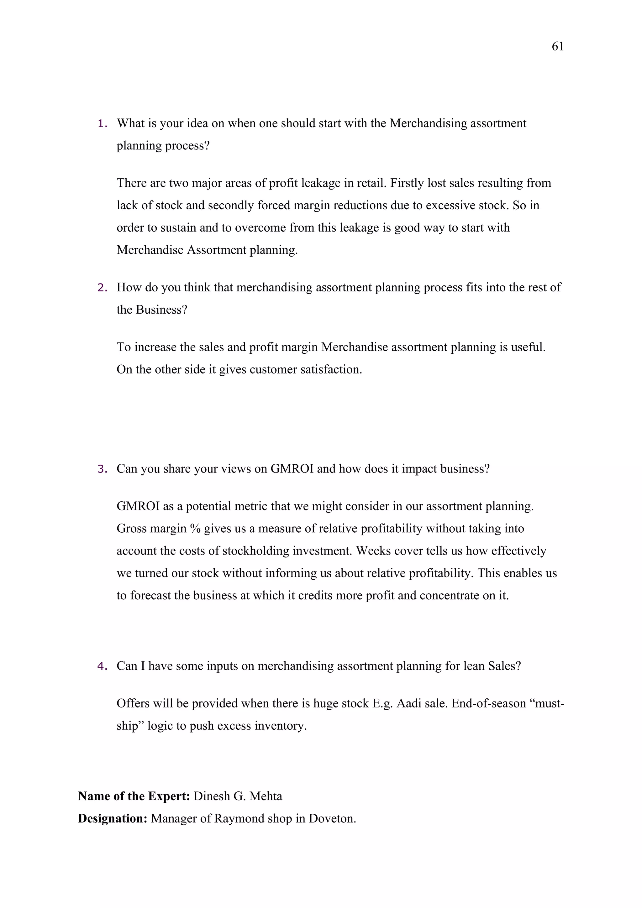 61




   1.   What is your idea on when one should start with the Merchandising assortment
        planning process?

        There are two major areas of profit leakage in retail. Firstly lost sales resulting from
        lack of stock and secondly forced margin reductions due to excessive stock. So in
        order to sustain and to overcome from this leakage is good way to start with
        Merchandise Assortment planning.

   2.   How do you think that merchandising assortment planning process fits into the rest of
        the Business?

        To increase the sales and profit margin Merchandise assortment planning is useful.
        On the other side it gives customer satisfaction.




   3.   Can you share your views on GMROI and how does it impact business?

        GMROI as a potential metric that we might consider in our assortment planning.
        Gross margin % gives us a measure of relative profitability without taking into
        account the costs of stockholding investment. Weeks cover tells us how effectively
        we turned our stock without informing us about relative profitability. This enables us
        to forecast the business at which it credits more profit and concentrate on it.




   4.   Can I have some inputs on merchandising assortment planning for lean Sales?

        Offers will be provided when there is huge stock E.g. Aadi sale. End-of-season “must-
        ship” logic to push excess inventory.




Name of the Expert: Dinesh G. Mehta
Designation: Manager of Raymond shop in Doveton.
 