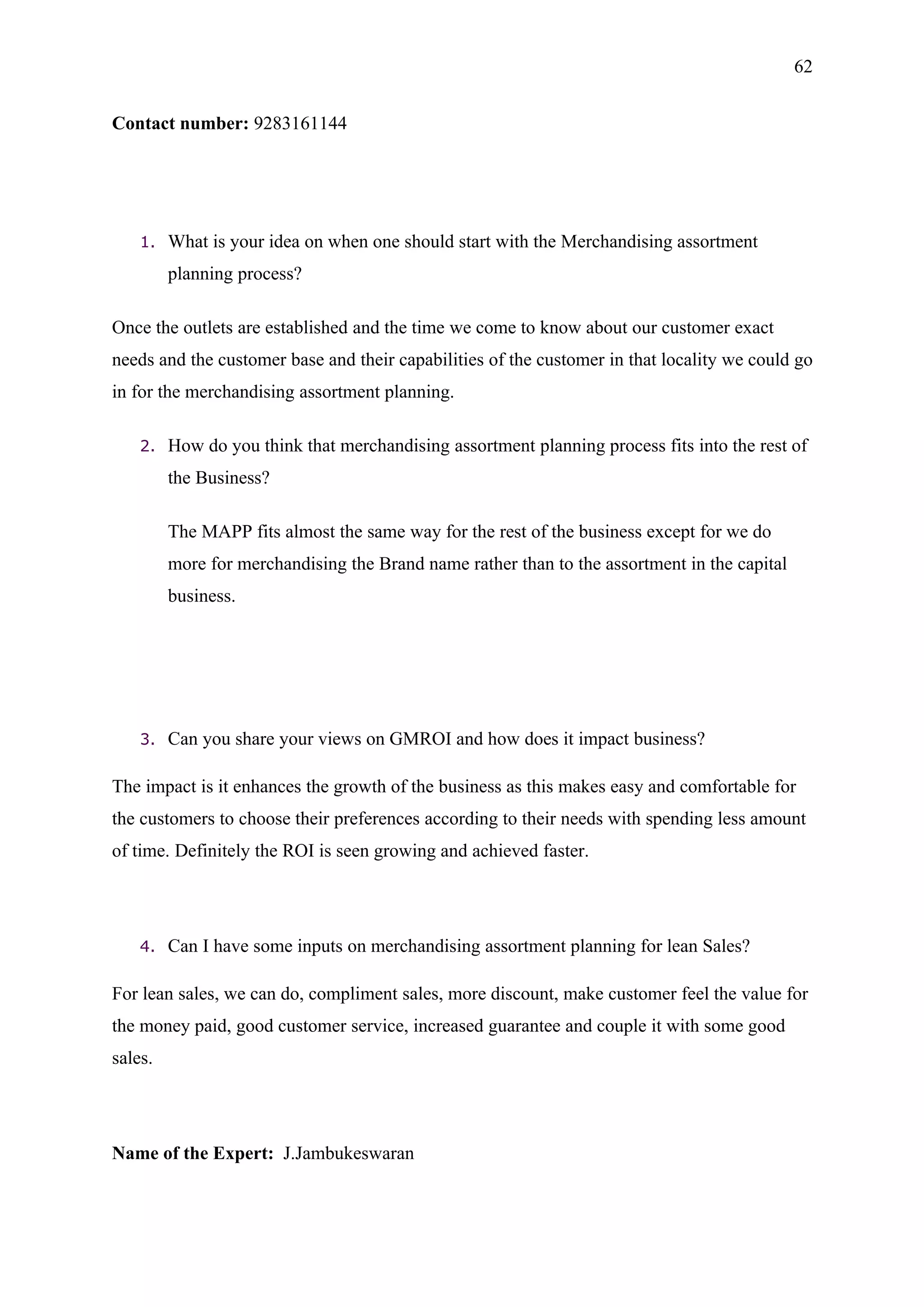 62


Contact number: 9283161144




    1.   What is your idea on when one should start with the Merchandising assortment
         planning process?

Once the outlets are established and the time we come to know about our customer exact
needs and the customer base and their capabilities of the customer in that locality we could go
in for the merchandising assortment planning.

    2.   How do you think that merchandising assortment planning process fits into the rest of
         the Business?

         The MAPP fits almost the same way for the rest of the business except for we do
         more for merchandising the Brand name rather than to the assortment in the capital
         business.




    3.   Can you share your views on GMROI and how does it impact business?

The impact is it enhances the growth of the business as this makes easy and comfortable for
the customers to choose their preferences according to their needs with spending less amount
of time. Definitely the ROI is seen growing and achieved faster.




    4.   Can I have some inputs on merchandising assortment planning for lean Sales?

For lean sales, we can do, compliment sales, more discount, make customer feel the value for
the money paid, good customer service, increased guarantee and couple it with some good
sales.




Name of the Expert: J.Jambukeswaran
 