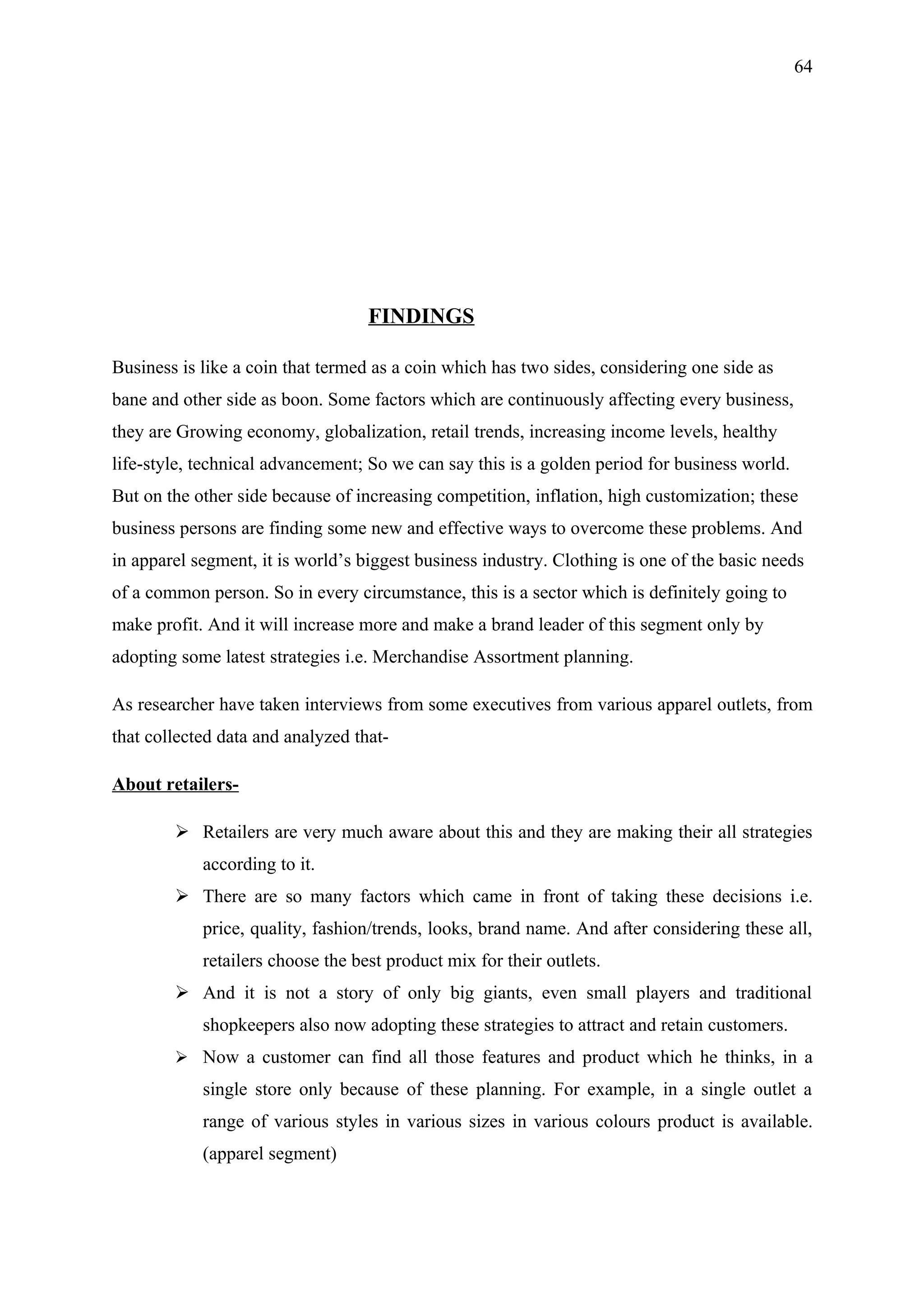 64




                                   FINDINGS

Business is like a coin that termed as a coin which has two sides, considering one side as
bane and other side as boon. Some factors which are continuously affecting every business,
they are Growing economy, globalization, retail trends, increasing income levels, healthy
life-style, technical advancement; So we can say this is a golden period for business world.
But on the other side because of increasing competition, inflation, high customization; these
business persons are finding some new and effective ways to overcome these problems. And
in apparel segment, it is world’s biggest business industry. Clothing is one of the basic needs
of a common person. So in every circumstance, this is a sector which is definitely going to
make profit. And it will increase more and make a brand leader of this segment only by
adopting some latest strategies i.e. Merchandise Assortment planning.

As researcher have taken interviews from some executives from various apparel outlets, from
that collected data and analyzed that-

About retailers-

         Retailers are very much aware about this and they are making their all strategies
            according to it.
         There are so many factors which came in front of taking these decisions i.e.
            price, quality, fashion/trends, looks, brand name. And after considering these all,
            retailers choose the best product mix for their outlets.
         And it is not a story of only big giants, even small players and traditional
            shopkeepers also now adopting these strategies to attract and retain customers.
         Now a customer can find all those features and product which he thinks, in a
            single store only because of these planning. For example, in a single outlet a
            range of various styles in various sizes in various colours product is available.
            (apparel segment)
 