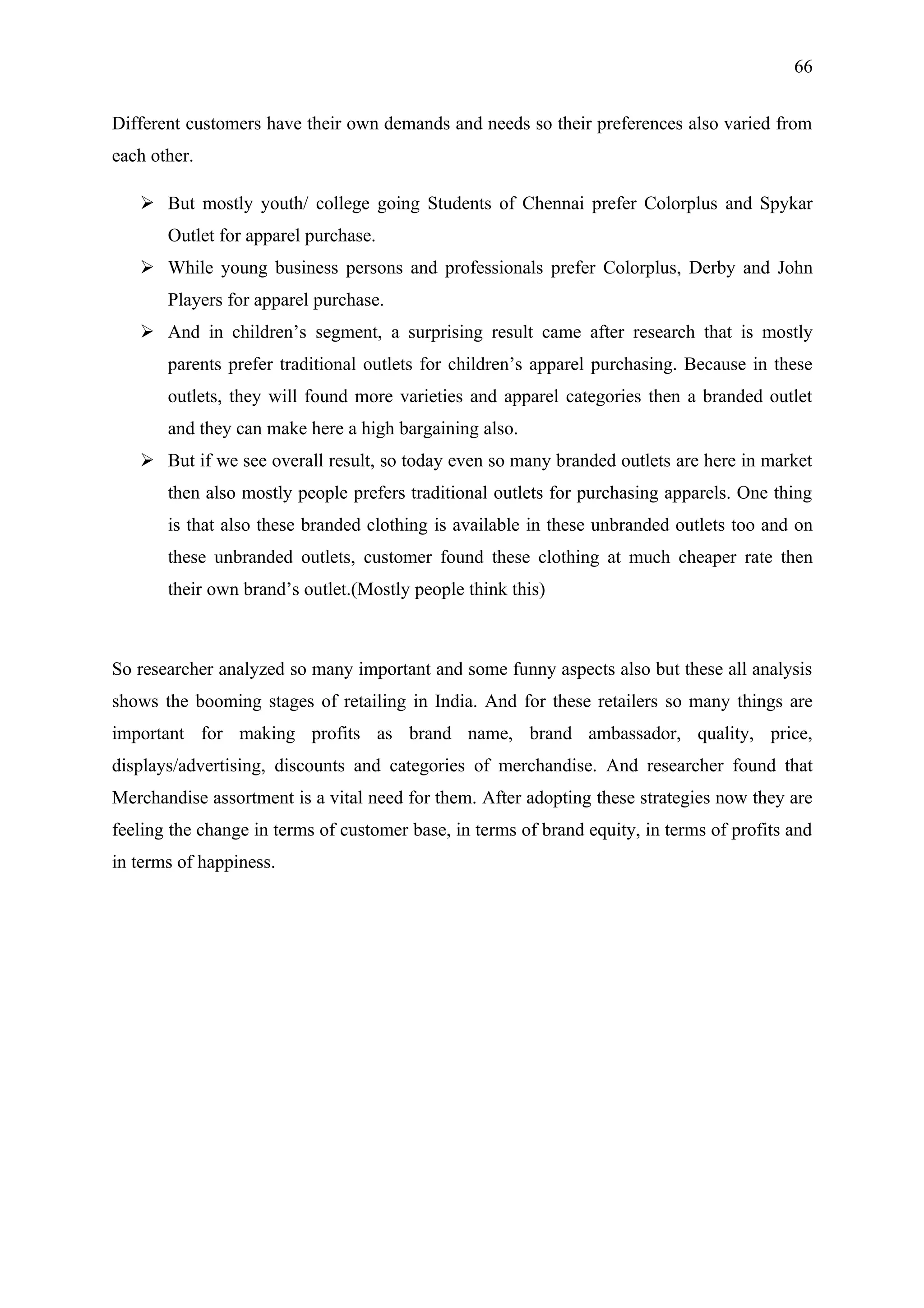 66


Different customers have their own demands and needs so their preferences also varied from
each other.

    But mostly youth/ college going Students of Chennai prefer Colorplus and Spykar
       Outlet for apparel purchase.
    While young business persons and professionals prefer Colorplus, Derby and John
       Players for apparel purchase.
    And in children’s segment, a surprising result came after research that is mostly
       parents prefer traditional outlets for children’s apparel purchasing. Because in these
       outlets, they will found more varieties and apparel categories then a branded outlet
       and they can make here a high bargaining also.
    But if we see overall result, so today even so many branded outlets are here in market
       then also mostly people prefers traditional outlets for purchasing apparels. One thing
       is that also these branded clothing is available in these unbranded outlets too and on
       these unbranded outlets, customer found these clothing at much cheaper rate then
       their own brand’s outlet.(Mostly people think this)



So researcher analyzed so many important and some funny aspects also but these all analysis
shows the booming stages of retailing in India. And for these retailers so many things are
important for making profits as brand name, brand ambassador, quality, price,
displays/advertising, discounts and categories of merchandise. And researcher found that
Merchandise assortment is a vital need for them. After adopting these strategies now they are
feeling the change in terms of customer base, in terms of brand equity, in terms of profits and
in terms of happiness.
 
