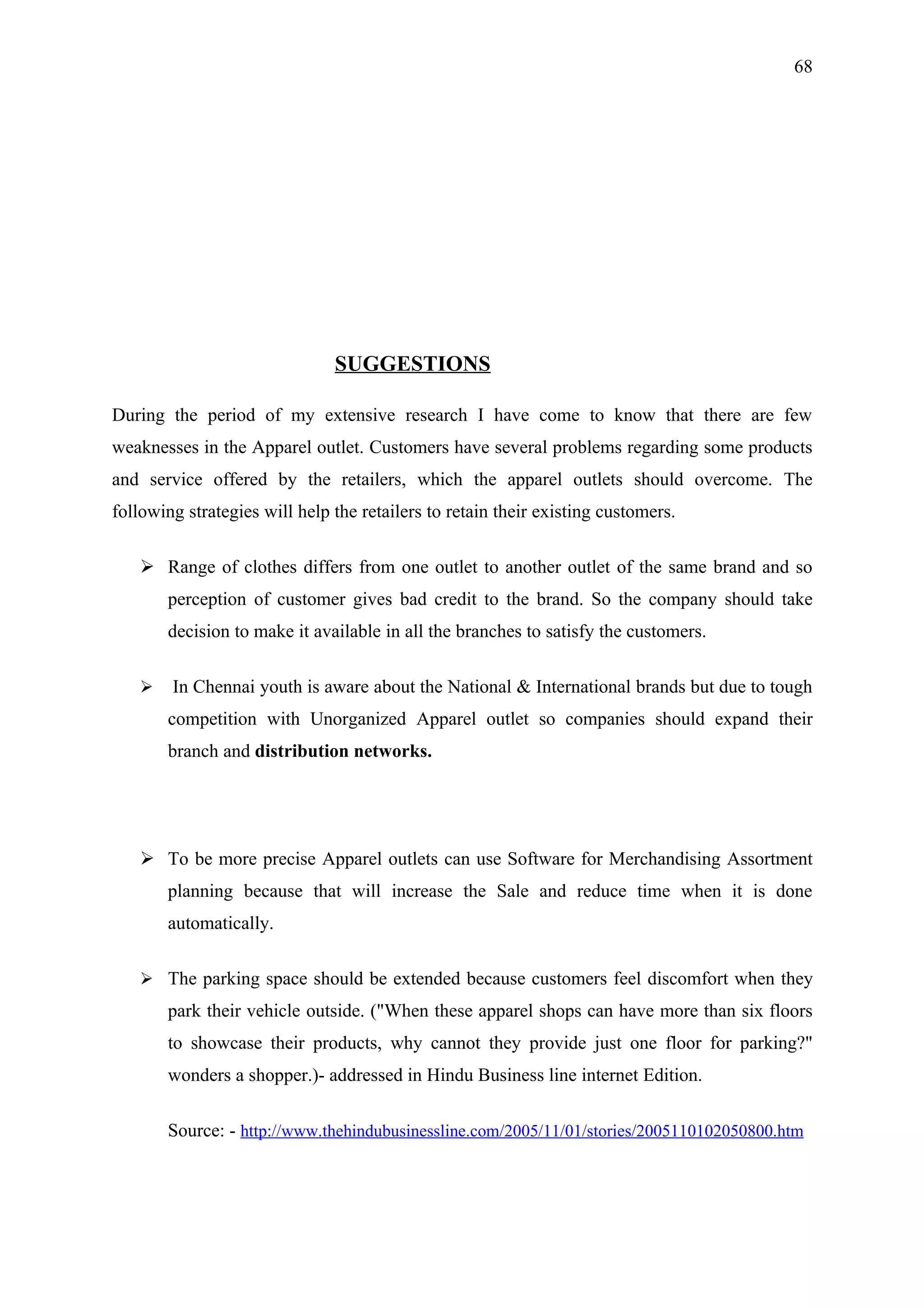 68




                               SUGGESTIONS

During the period of my extensive research I have come to know that there are few
weaknesses in the Apparel outlet. Customers have several problems regarding some products
and service offered by the retailers, which the apparel outlets should overcome. The
following strategies will help the retailers to retain their existing customers.

    Range of clothes differs from one outlet to another outlet of the same brand and so
       perception of customer gives bad credit to the brand. So the company should take
       decision to make it available in all the branches to satisfy the customers.

       In Chennai youth is aware about the National & International brands but due to tough
       competition with Unorganized Apparel outlet so companies should expand their
       branch and distribution networks.




    To be more precise Apparel outlets can use Software for Merchandising Assortment
       planning because that will increase the Sale and reduce time when it is done
       automatically.

    The parking space should be extended because customers feel discomfort when they
       park their vehicle outside. ("When these apparel shops can have more than six floors
       to showcase their products, why cannot they provide just one floor for parking?"
       wonders a shopper.)- addressed in Hindu Business line internet Edition.

       Source: - http://www.thehindubusinessline.com/2005/11/01/stories/2005110102050800.htm
 