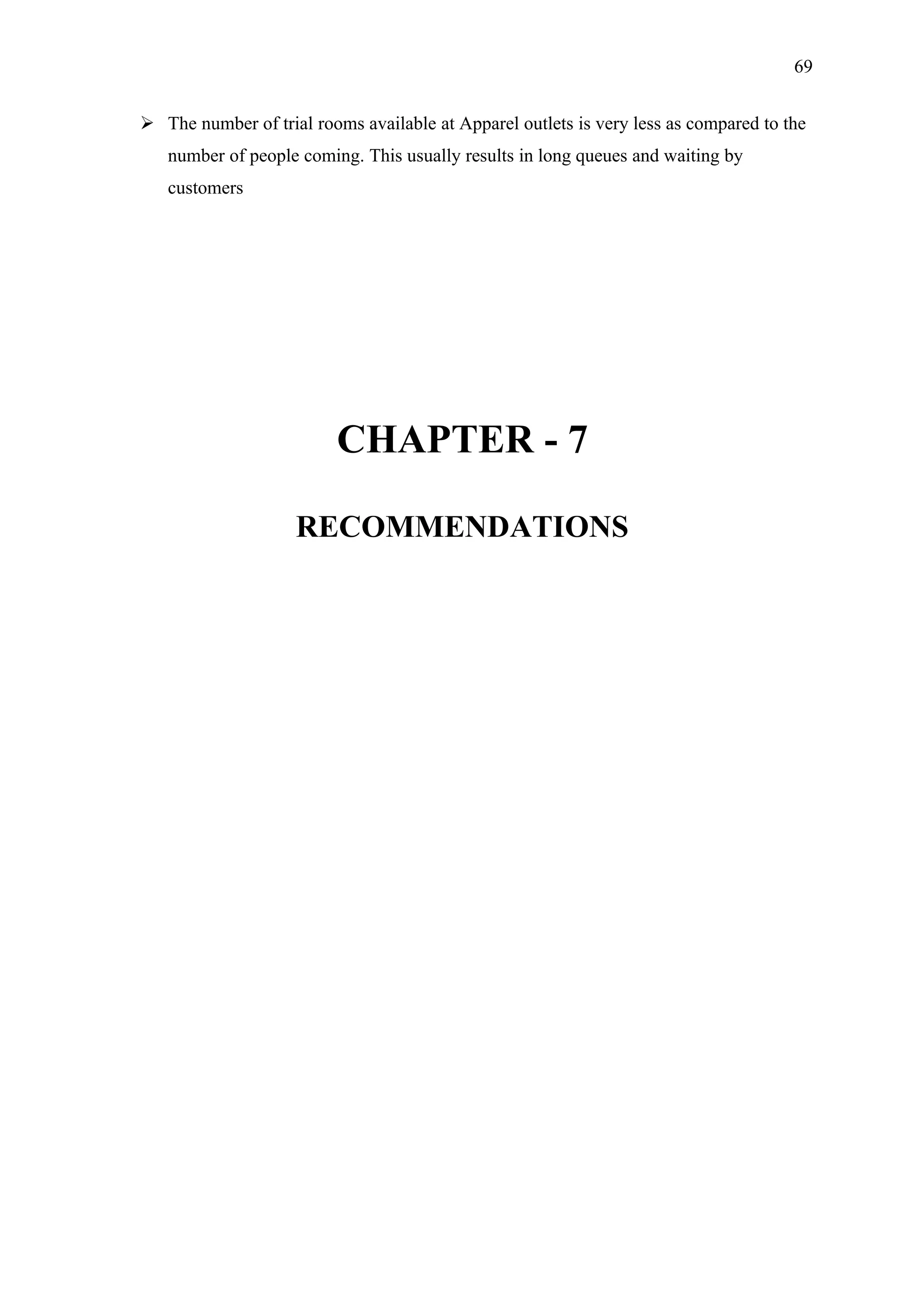 69


 The number of trial rooms available at Apparel outlets is very less as compared to the
   number of people coming. This usually results in long queues and waiting by
   customers




                          CHAPTER - 7

                    RECOMMENDATIONS
 