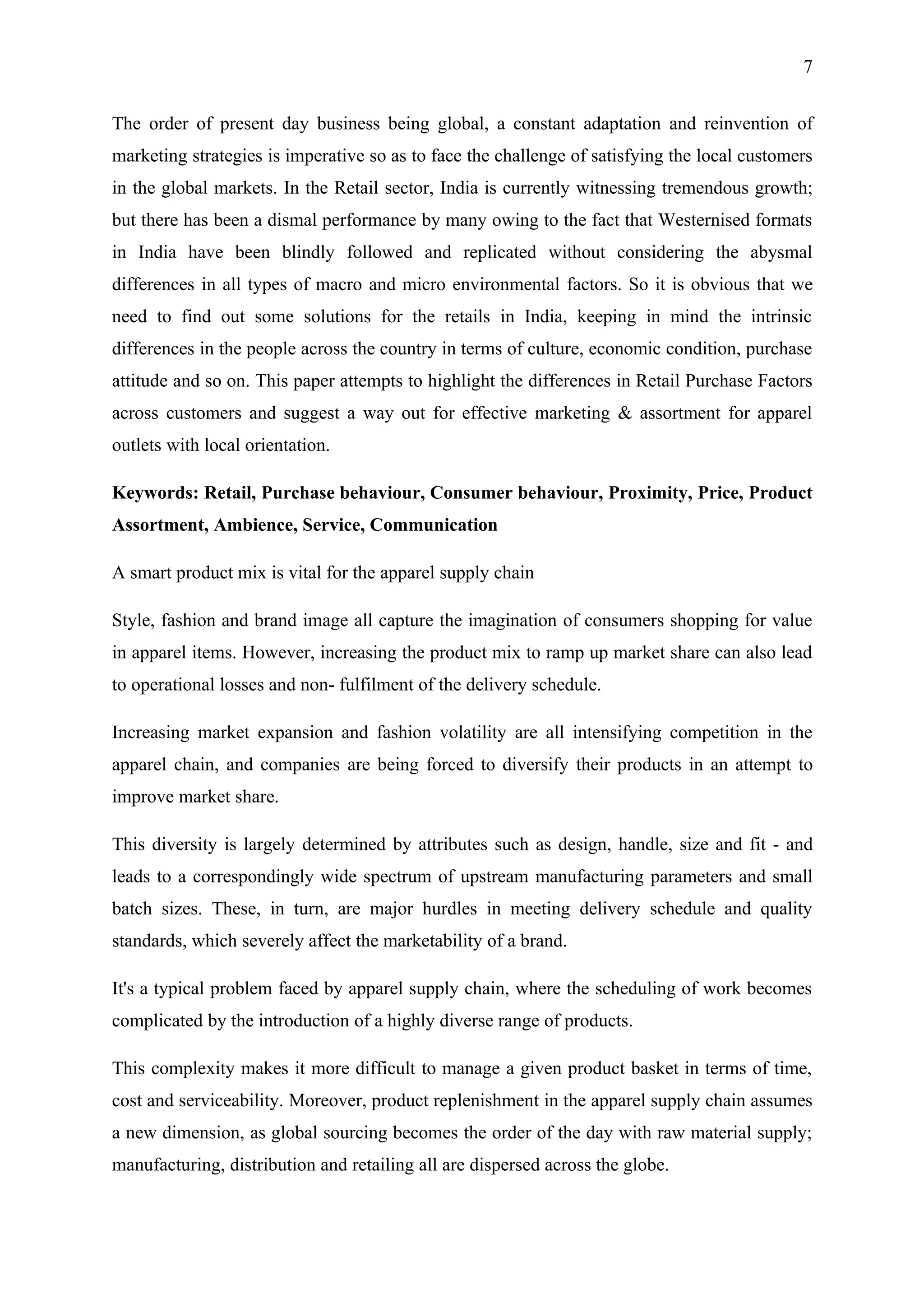 7


The order of present day business being global, a constant adaptation and reinvention of
marketing strategies is imperative so as to face the challenge of satisfying the local customers
in the global markets. In the Retail sector, India is currently witnessing tremendous growth;
but there has been a dismal performance by many owing to the fact that Westernised formats
in India have been blindly followed and replicated without considering the abysmal
differences in all types of macro and micro environmental factors. So it is obvious that we
need to find out some solutions for the retails in India, keeping in mind the intrinsic
differences in the people across the country in terms of culture, economic condition, purchase
attitude and so on. This paper attempts to highlight the differences in Retail Purchase Factors
across customers and suggest a way out for effective marketing & assortment for apparel
outlets with local orientation.

Keywords: Retail, Purchase behaviour, Consumer behaviour, Proximity, Price, Product
Assortment, Ambience, Service, Communication

A smart product mix is vital for the apparel supply chain

Style, fashion and brand image all capture the imagination of consumers shopping for value
in apparel items. However, increasing the product mix to ramp up market share can also lead
to operational losses and non- fulfilment of the delivery schedule.

Increasing market expansion and fashion volatility are all intensifying competition in the
apparel chain, and companies are being forced to diversify their products in an attempt to
improve market share.

This diversity is largely determined by attributes such as design, handle, size and fit - and
leads to a correspondingly wide spectrum of upstream manufacturing parameters and small
batch sizes. These, in turn, are major hurdles in meeting delivery schedule and quality
standards, which severely affect the marketability of a brand.

It's a typical problem faced by apparel supply chain, where the scheduling of work becomes
complicated by the introduction of a highly diverse range of products.

This complexity makes it more difficult to manage a given product basket in terms of time,
cost and serviceability. Moreover, product replenishment in the apparel supply chain assumes
a new dimension, as global sourcing becomes the order of the day with raw material supply;
manufacturing, distribution and retailing all are dispersed across the globe.
 