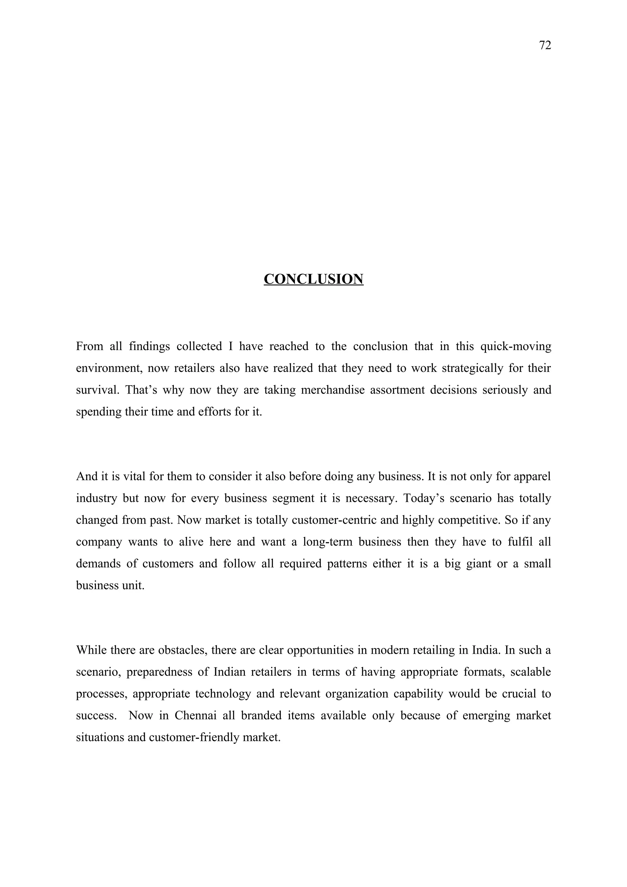72




                                          CONCLUSION



From all findings collected I have reached to the conclusion that in this quick-moving
environment, now retailers also have realized that they need to work strategically for their
survival. That’s why now they are taking merchandise assortment decisions seriously and
spending their time and efforts for it.




And it is vital for them to consider it also before doing any business. It is not only for apparel
industry but now for every business segment it is necessary. Today’s scenario has totally
changed from past. Now market is totally customer-centric and highly competitive. So if any
company wants to alive here and want a long-term business then they have to fulfil all
demands of customers and follow all required patterns either it is a big giant or a small
business unit.




While there are obstacles, there are clear opportunities in modern retailing in India. In such a
scenario, preparedness of Indian retailers in terms of having appropriate formats, scalable
processes, appropriate technology and relevant organization capability would be crucial to
success. Now in Chennai all branded items available only because of emerging market
situations and customer-friendly market.
 