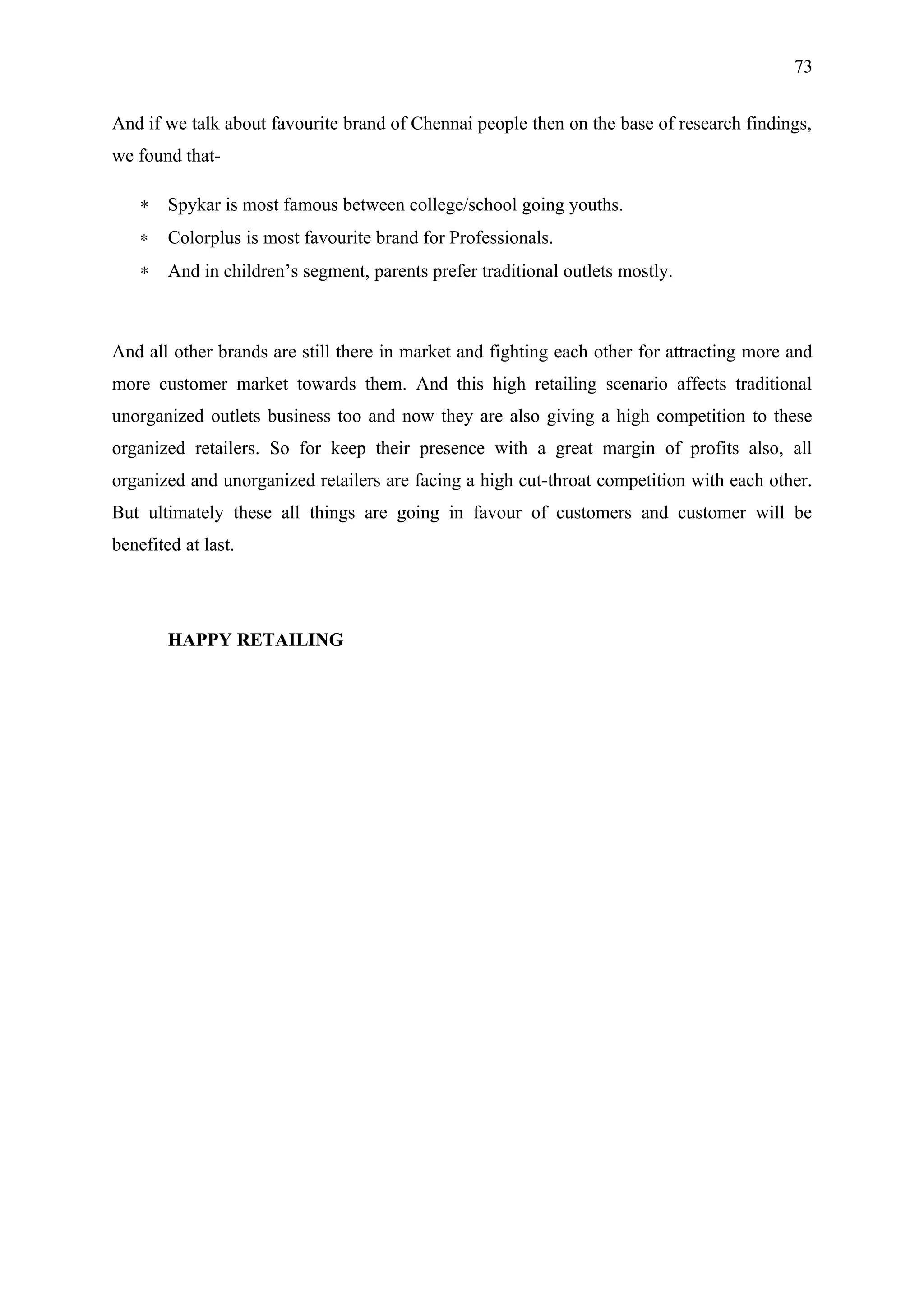 73


And if we talk about favourite brand of Chennai people then on the base of research findings,
we found that-

    ∗   Spykar is most famous between college/school going youths.
    ∗   Colorplus is most favourite brand for Professionals.
    ∗   And in children’s segment, parents prefer traditional outlets mostly.



And all other brands are still there in market and fighting each other for attracting more and
more customer market towards them. And this high retailing scenario affects traditional
unorganized outlets business too and now they are also giving a high competition to these
organized retailers. So for keep their presence with a great margin of profits also, all
organized and unorganized retailers are facing a high cut-throat competition with each other.
But ultimately these all things are going in favour of customers and customer will be
benefited at last.




        HAPPY RETAILING
 