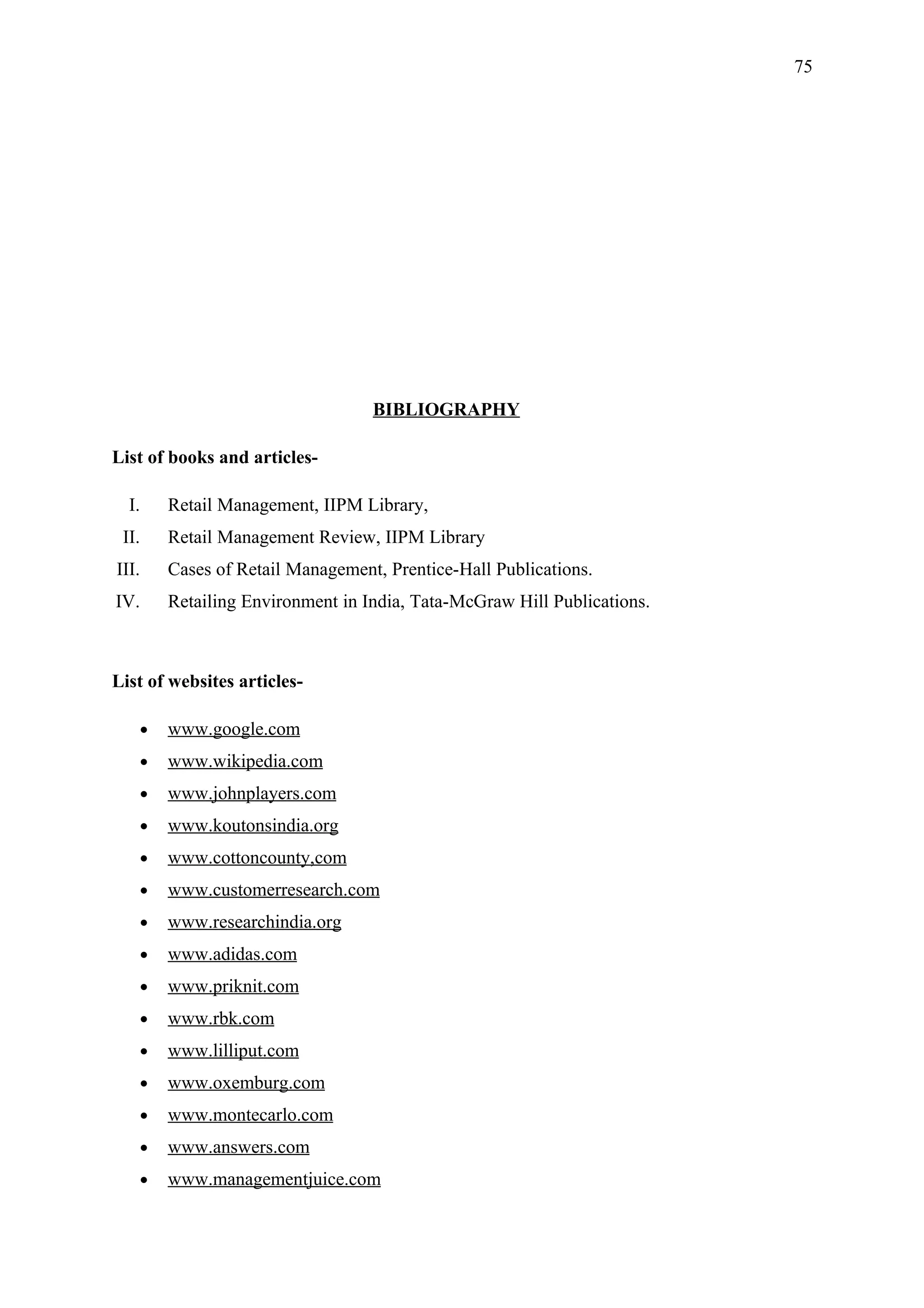 75




                                     BIBLIOGRAPHY

List of books and articles-

  I.       Retail Management, IIPM Library,
 II.       Retail Management Review, IIPM Library
III.       Cases of Retail Management, Prentice-Hall Publications.
IV.        Retailing Environment in India, Tata-McGraw Hill Publications.



List of websites articles-

       •   www.google.com
       •   www.wikipedia.com
       •   www.johnplayers.com
       •   www.koutonsindia.org
       •   www.cottoncounty,com
       •   www.customerresearch.com
       •   www.researchindia.org
       •   www.adidas.com
       •   www.priknit.com
       •   www.rbk.com
       •   www.lilliput.com
       •   www.oxemburg.com
       •   www.montecarlo.com
       •   www.answers.com
       •   www.managementjuice.com
 