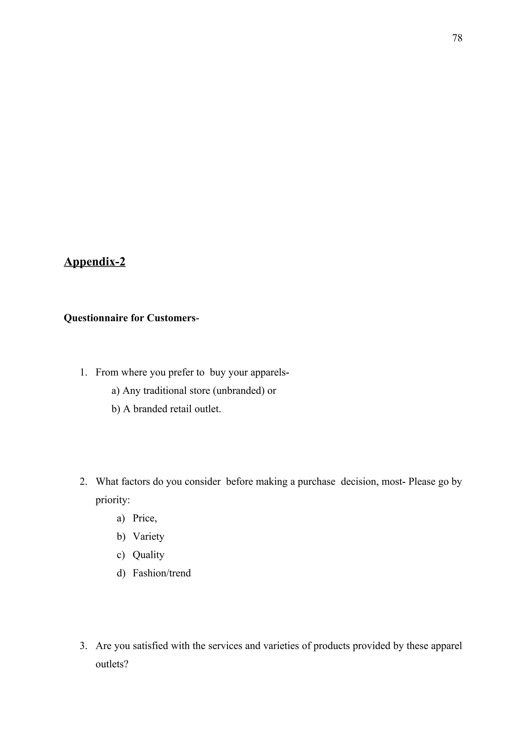 78




Appendix-2



Questionnaire for Customers-




   1. From where you prefer to buy your apparels-
          a) Any traditional store (unbranded) or
          b) A branded retail outlet.




   2. What factors do you consider before making a purchase decision, most- Please go by
      priority:
           a) Price,
           b) Variety
           c) Quality
           d) Fashion/trend




   3. Are you satisfied with the services and varieties of products provided by these apparel
      outlets?
 