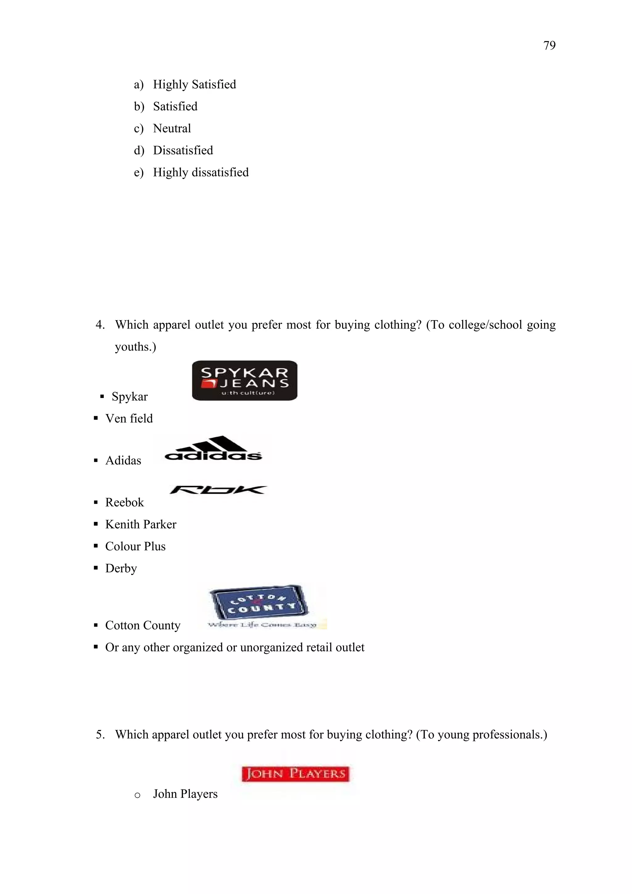 79


        a) Highly Satisfied
        b) Satisfied
        c) Neutral
        d) Dissatisfied
        e) Highly dissatisfied




4. Which apparel outlet you prefer most for buying clothing? (To college/school going
    youths.)


  Spykar
 Ven field


 Adidas


 Reebok
 Kenith Parker
 Colour Plus
 Derby



 Cotton County
 Or any other organized or unorganized retail outlet




5. Which apparel outlet you prefer most for buying clothing? (To young professionals.)



        o     John Players
 