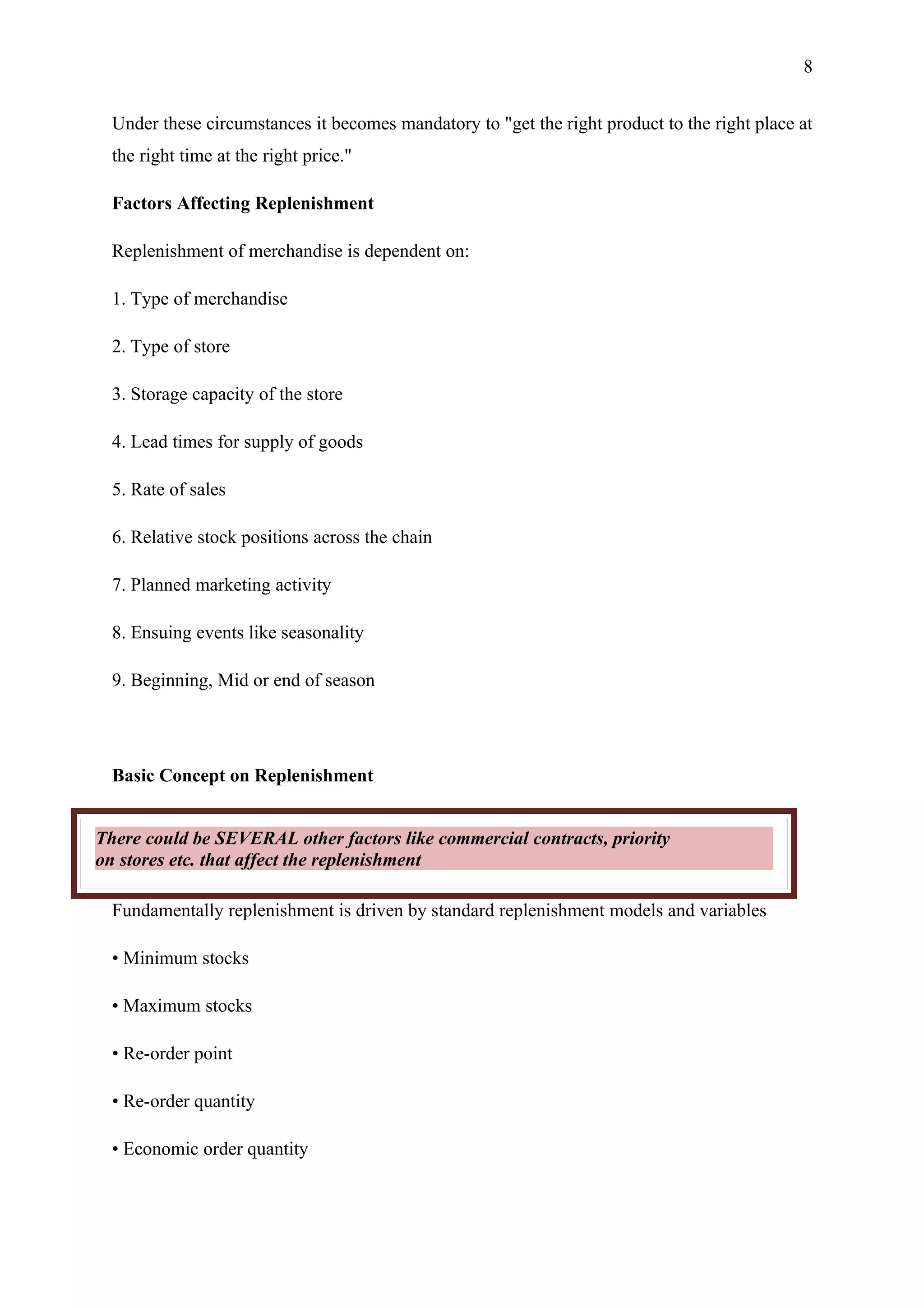 8


  Under these circumstances it becomes mandatory to "get the right product to the right place at
  the right time at the right price."

  Factors Affecting Replenishment

  Replenishment of merchandise is dependent on:

  1. Type of merchandise

  2. Type of store

  3. Storage capacity of the store

  4. Lead times for supply of goods

  5. Rate of sales

  6. Relative stock positions across the chain

  7. Planned marketing activity

  8. Ensuing events like seasonality

  9. Beginning, Mid or end of season




  Basic Concept on Replenishment


There could be SEVERAL other factors like commercial contracts, priority
on stores etc. that affect the replenishment

  Fundamentally replenishment is driven by standard replenishment models and variables

  • Minimum stocks

  • Maximum stocks

  • Re-order point

  • Re-order quantity

  • Economic order quantity
 