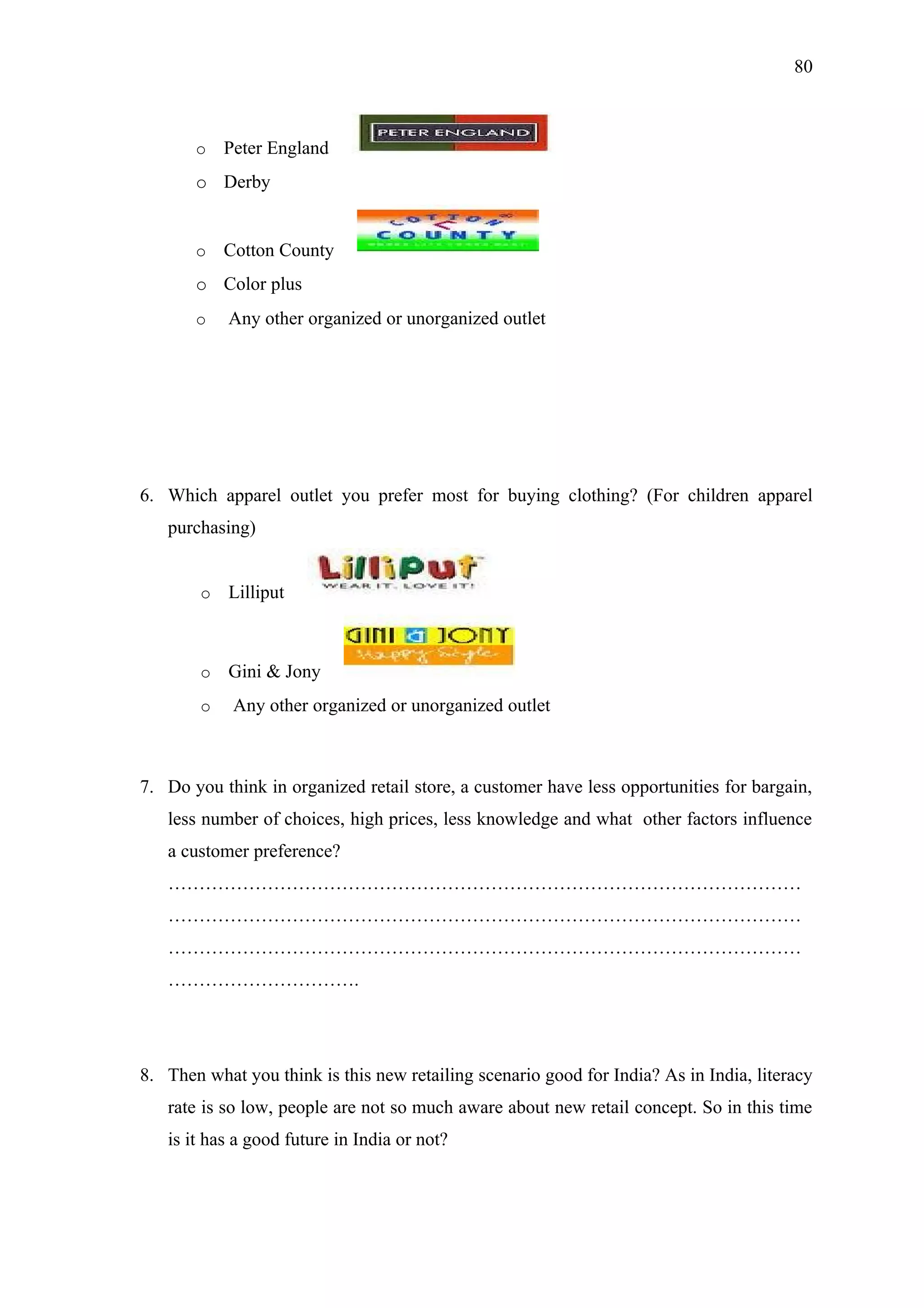 80



       o    Peter England
       o Derby


       o    Cotton County
       o Color plus
       o    Any other organized or unorganized outlet




6. Which apparel outlet you prefer most for buying clothing? (For children apparel
   purchasing)


        o   Lilliput



        o   Gini & Jony
        o    Any other organized or unorganized outlet



7. Do you think in organized retail store, a customer have less opportunities for bargain,
   less number of choices, high prices, less knowledge and what other factors influence
   a customer preference?
   …………………………………………………………………………………………
   …………………………………………………………………………………………
   …………………………………………………………………………………………
   ………………………….




8. Then what you think is this new retailing scenario good for India? As in India, literacy
   rate is so low, people are not so much aware about new retail concept. So in this time
   is it has a good future in India or not?
 