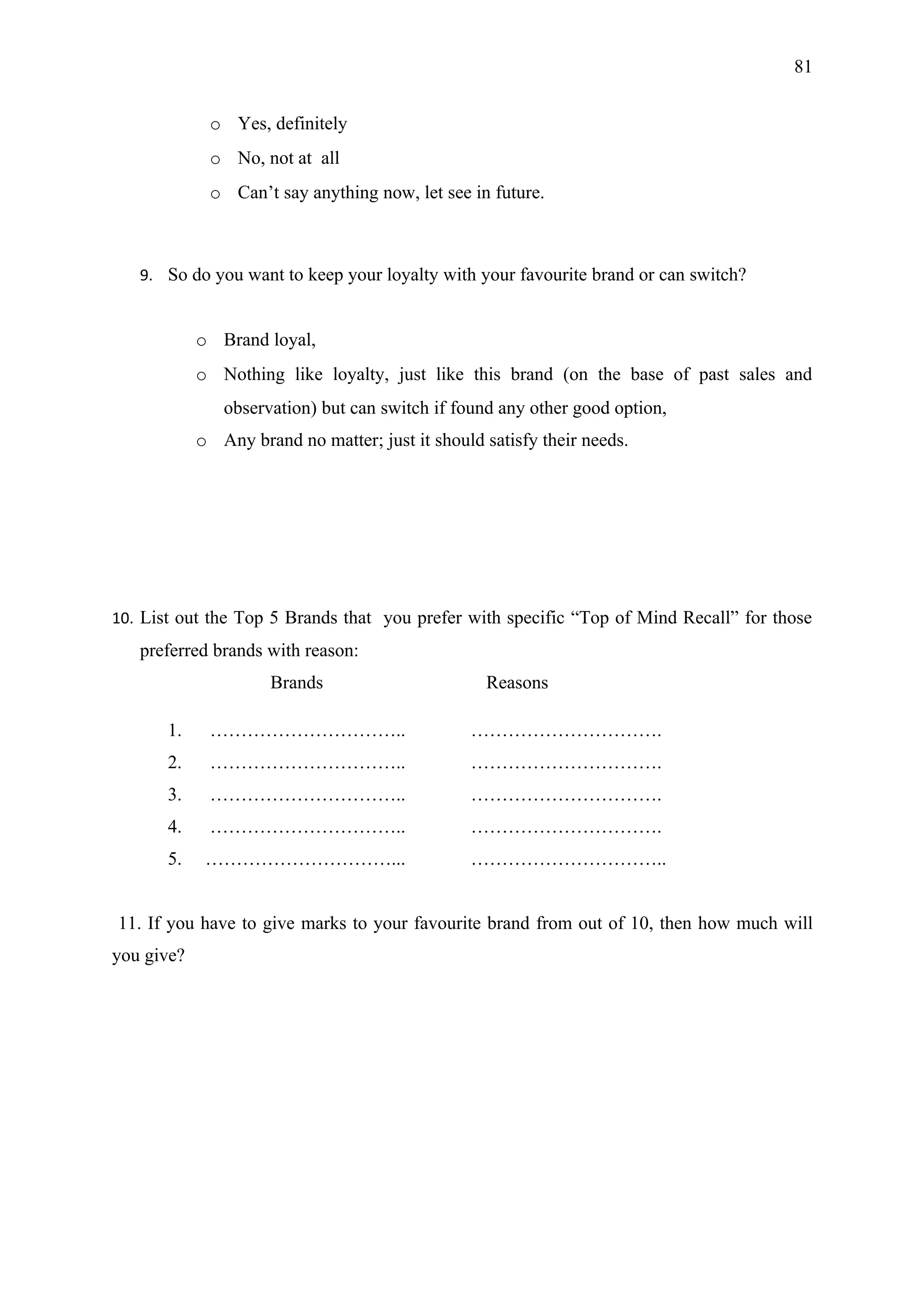 81


             o Yes, definitely
             o No, not at all
             o Can’t say anything now, let see in future.



   9. So do you want to keep your loyalty with your favourite brand or can switch?


            o Brand loyal,
            o Nothing like loyalty, just like this brand (on the base of past sales and
               observation) but can switch if found any other good option,
            o Any brand no matter; just it should satisfy their needs.




10. List out the Top 5 Brands that you prefer with specific “Top of Mind Recall” for those
   preferred brands with reason:
                     Brands                       Reasons

       1.    …………………………..                       ………………………….
       2.    …………………………..                       ………………………….
       3.    …………………………..                       ………………………….
       4.    …………………………..                       ………………………….
       5.    …………………………...                      …………………………..


11. If you have to give marks to your favourite brand from out of 10, then how much will
you give?
 