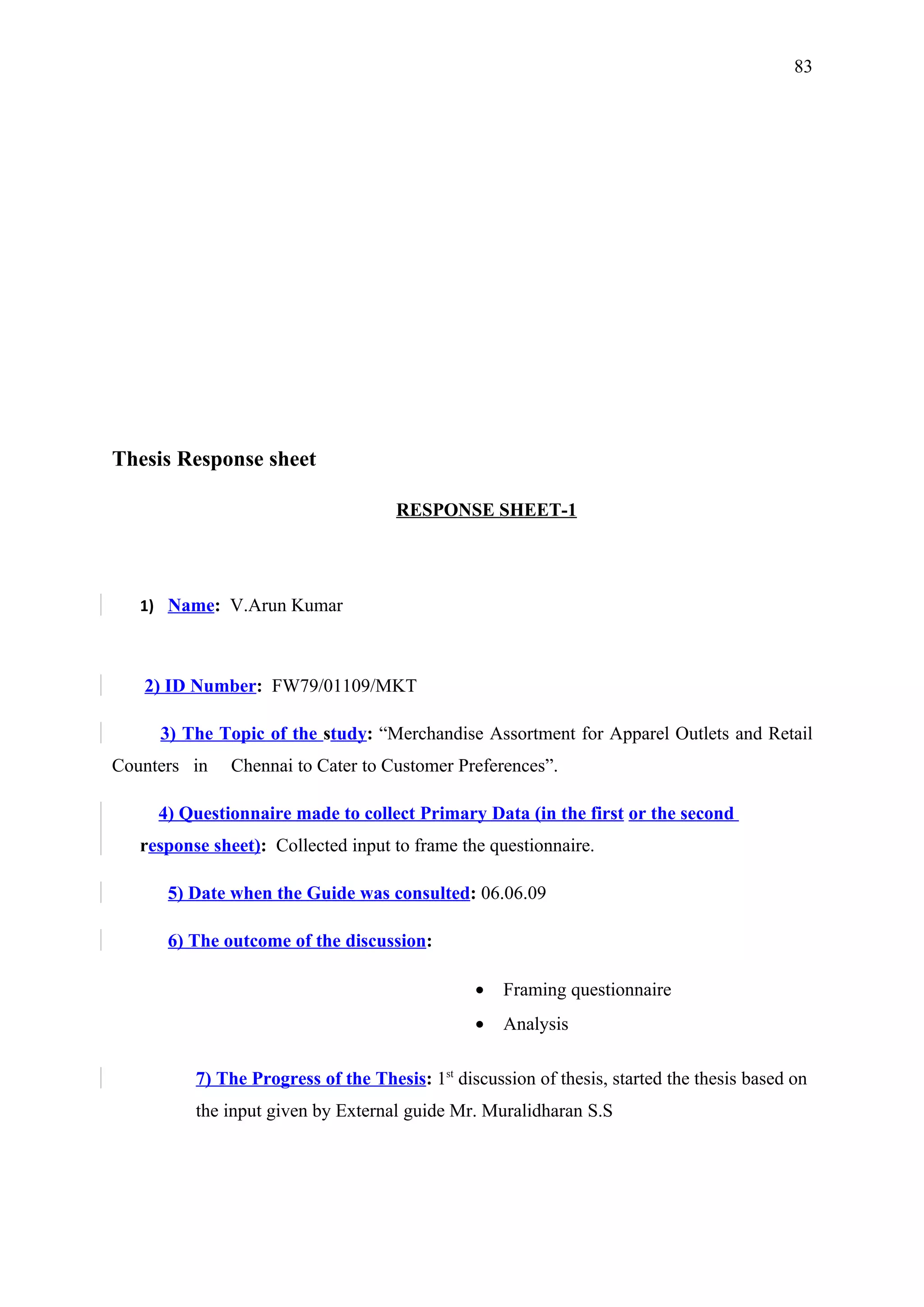 83




Thesis Response sheet

                                     RESPONSE SHEET-1




   1) Name: V.Arun Kumar



   2) ID Number: FW79/01109/MKT

     3) The Topic of the study: “Merchandise Assortment for Apparel Outlets and Retail
Counters in    Chennai to Cater to Customer Preferences”.

     4) Questionnaire made to collect Primary Data (in the first or the second
   response sheet): Collected input to frame the questionnaire.

      5) Date when the Guide was consulted: 06.06.09

      6) The outcome of the discussion:

                                                •   Framing questionnaire
                                                •   Analysis

          7) The Progress of the Thesis: 1st discussion of thesis, started the thesis based on
          the input given by External guide Mr. Muralidharan S.S
 