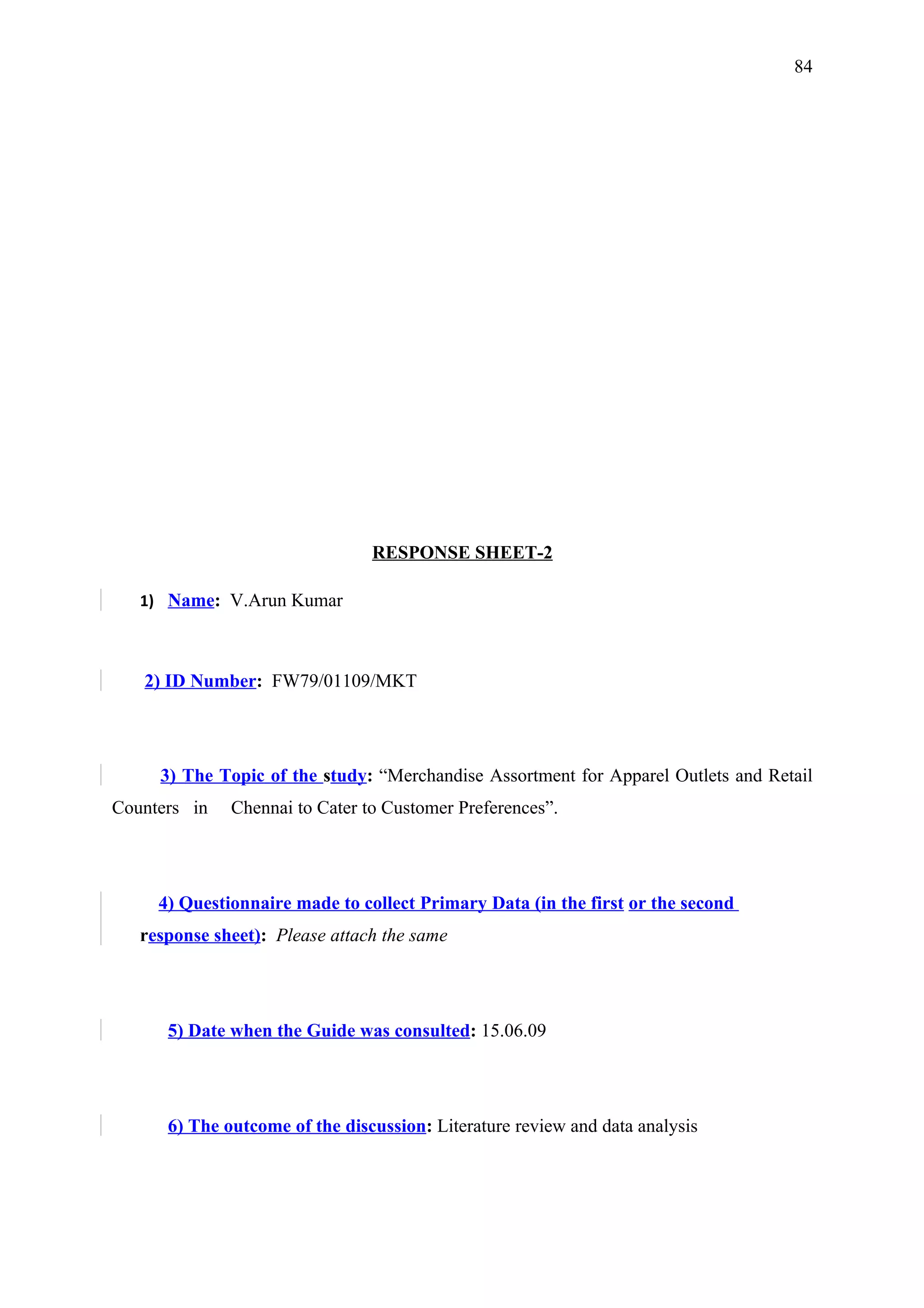 84




                                RESPONSE SHEET-2

   1) Name: V.Arun Kumar



   2) ID Number: FW79/01109/MKT




     3) The Topic of the study: “Merchandise Assortment for Apparel Outlets and Retail
Counters in   Chennai to Cater to Customer Preferences”.




     4) Questionnaire made to collect Primary Data (in the first or the second
   response sheet): Please attach the same




      5) Date when the Guide was consulted: 15.06.09




      6) The outcome of the discussion: Literature review and data analysis
 