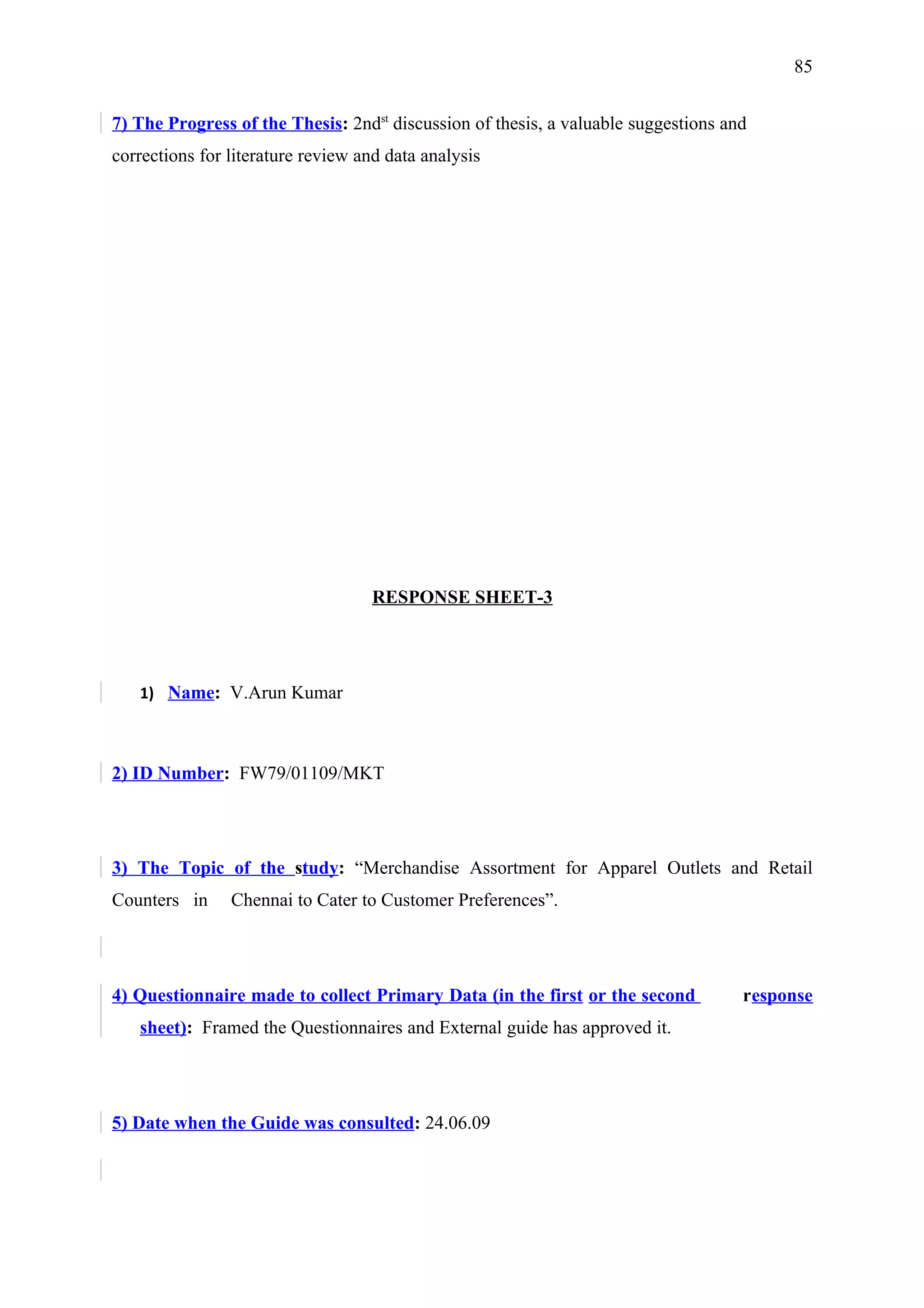 85


7) The Progress of the Thesis: 2ndst discussion of thesis, a valuable suggestions and
corrections for literature review and data analysis




                                    RESPONSE SHEET-3




   1) Name: V.Arun Kumar



2) ID Number: FW79/01109/MKT




3) The Topic of the study: “Merchandise Assortment for Apparel Outlets and Retail
Counters in     Chennai to Cater to Customer Preferences”.




4) Questionnaire made to collect Primary Data (in the first or the second           response
   sheet): Framed the Questionnaires and External guide has approved it.




5) Date when the Guide was consulted: 24.06.09
 