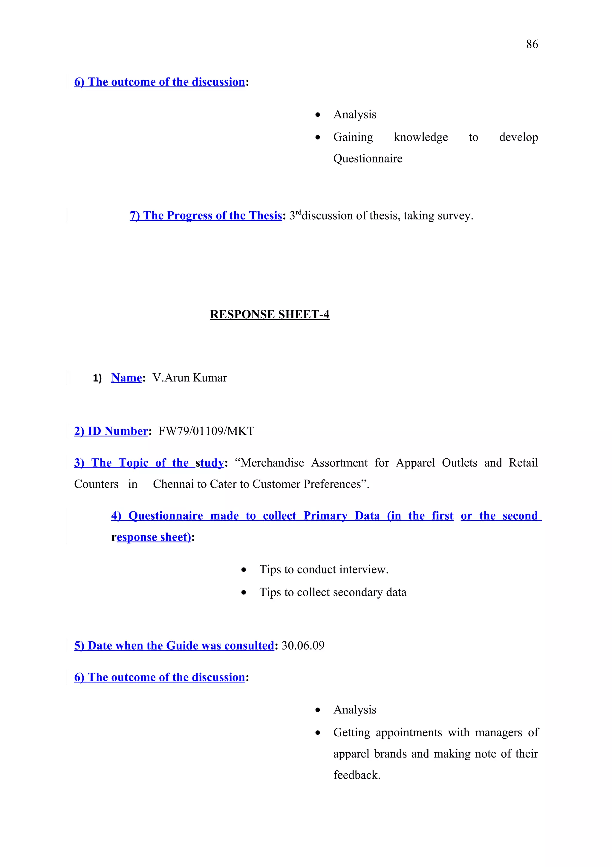 86


6) The outcome of the discussion:

                                               •   Analysis
                                               •   Gaining       knowledge     to   develop
                                                   Questionnaire



          7) The Progress of the Thesis: 3rddiscussion of thesis, taking survey.




                          RESPONSE SHEET-4




   1) Name: V.Arun Kumar



2) ID Number: FW79/01109/MKT

3) The Topic of the study: “Merchandise Assortment for Apparel Outlets and Retail
Counters in   Chennai to Cater to Customer Preferences”.

      4) Questionnaire made to collect Primary Data (in the first or the second
      response sheet):

                                •   Tips to conduct interview.
                                •   Tips to collect secondary data



5) Date when the Guide was consulted: 30.06.09

6) The outcome of the discussion:

                                               •   Analysis
                                               •   Getting appointments with managers of
                                                   apparel brands and making note of their
                                                   feedback.
 