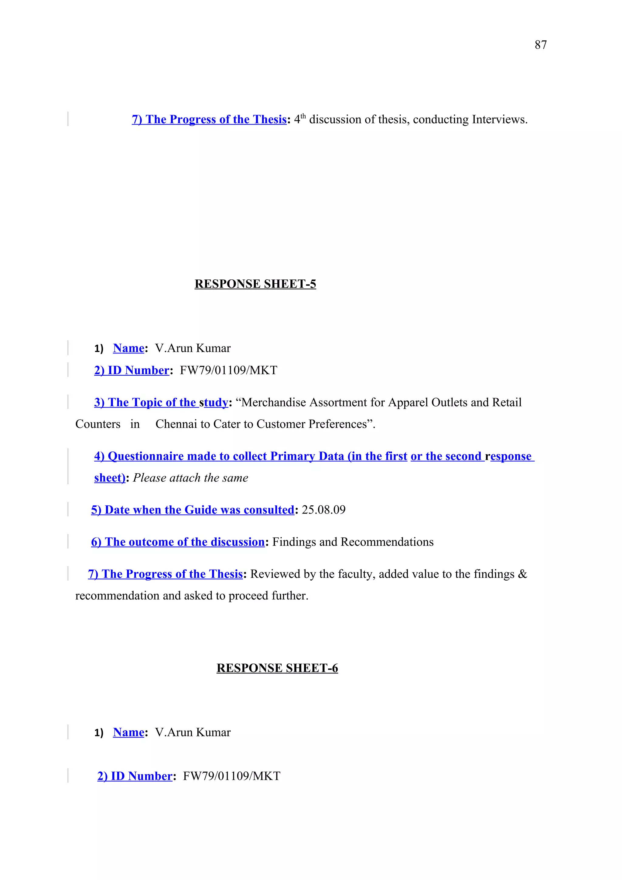 87




          7) The Progress of the Thesis: 4th discussion of thesis, conducting Interviews.




                      RESPONSE SHEET-5




   1) Name: V.Arun Kumar
   2) ID Number: FW79/01109/MKT

   3) The Topic of the study: “Merchandise Assortment for Apparel Outlets and Retail
Counters in    Chennai to Cater to Customer Preferences”.

   4) Questionnaire made to collect Primary Data (in the first or the second response
   sheet): Please attach the same

  5) Date when the Guide was consulted: 25.08.09

  6) The outcome of the discussion: Findings and Recommendations

  7) The Progress of the Thesis: Reviewed by the faculty, added value to the findings &
recommendation and asked to proceed further.




                          RESPONSE SHEET-6




   1) Name: V.Arun Kumar


    2) ID Number: FW79/01109/MKT
 