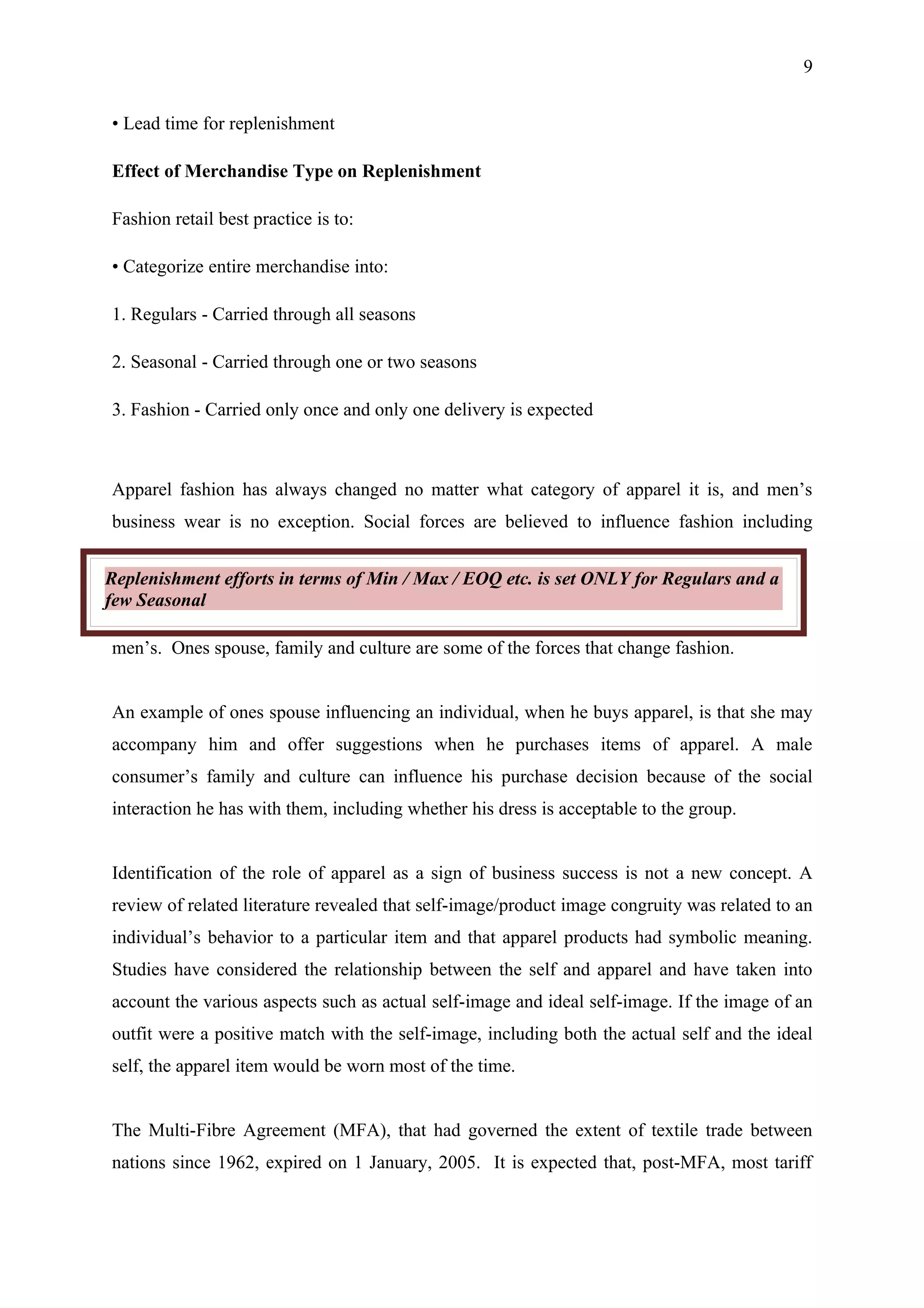 9


• Lead time for replenishment

Effect of Merchandise Type on Replenishment

Fashion retail best practice is to:

• Categorize entire merchandise into:

1. Regulars - Carried through all seasons

2. Seasonal - Carried through one or two seasons

3. Fashion - Carried only once and only one delivery is expected



Apparel fashion has always changed no matter what category of apparel it is, and men’s
business wear is no exception. Social forces are believed to influence fashion including


Replenishment efforts in terms of Min / Max / EOQ etc. is set ONLY for Regulars and a
few Seasonal

men’s. Ones spouse, family and culture are some of the forces that change fashion.


An example of ones spouse influencing an individual, when he buys apparel, is that she may
accompany him and offer suggestions when he purchases items of apparel. A male
consumer’s family and culture can influence his purchase decision because of the social
interaction he has with them, including whether his dress is acceptable to the group.


Identification of the role of apparel as a sign of business success is not a new concept. A
review of related literature revealed that self-image/product image congruity was related to an
individual’s behavior to a particular item and that apparel products had symbolic meaning.
Studies have considered the relationship between the self and apparel and have taken into
account the various aspects such as actual self-image and ideal self-image. If the image of an
outfit were a positive match with the self-image, including both the actual self and the ideal
self, the apparel item would be worn most of the time.


The Multi-Fibre Agreement (MFA), that had governed the extent of textile trade between
nations since 1962, expired on 1 January, 2005. It is expected that, post-MFA, most tariff
 