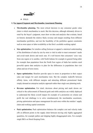 14




            POLO

1.3 In Apparel Segment and Merchandise Assortment Planning

   •   Merchandise planning. The most critical decision in any consumer goods value
       chain is which merchandise to stock. But this decision, although ultimately driven in
       retail by the buyer’s judgment, must draw on data and analytics that evaluate, based
       on historic demand) the relative likely revenue and margin resulting from different
       merchandise portfolios, and test the feasibility of the portfolios against constraints
       such as store space or labor availability or the firm’s available working capital.

   •   Size optimization. For retailers selling footwear or apparel a statistical understanding
       of the distribution of sales by size by store is vital in order to meet consumers’ needs
       and avoid mark downs and stock outs. It’s well known that consumers’ sizes vary
       from one region or to another, with North Indians for example in general being taller
       for example than population from the North East region of India but retailers need
       powerful sparse data analytics to plan for the differences in populations that visit
       urban and out of town stores.

   •   Space optimization. Retailers provide space in stores in proportion to their expect
       sales and margin for each merchandise item. But the complex tradeoffs between
       affinity items, with different margins and attracting different promotional funds
       simply demand an enterprise analytic approach rather than single user planning tools.

   •   Revenue optimization. For retail, decisions about pricing and mark downs are
       critical to the achievement of financial goals and while analytics are widely deployed
       to understand the likely overall impact for example of a promotion on volume and
       profit the real challenge is to solve simultaneously the merchandise assortment,
       pricing optimization and space management for each store within the retailers’ supply
       chain and working capital constraints

   •   Pack optimization. Pack optimization balances the complex cost and velocity trade
       offs at different points in the supply chain between moving only highly aggregated
       quantities, for example pallets and shipping highly disaggregated units. For example
       single SKUs or Stock Keeping Units.
 