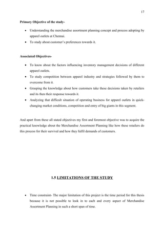 17


Primary Objective of the study-

   •   Understanding the merchandise assortment planning concept and process adopting by
       apparel outlets at Chennai.
   •   To study about customer’s preferences towards it.



Associated Objectives-

   •   To know about the factors influencing inventory management decisions of different
       apparel outlets.
   •   To study competition between apparel industry and strategies followed by them to
       overcome from it.
   •   Grasping the knowledge about how customers take these decisions taken by retailers
       and its then their response towards it.
   •   Analyzing that difficult situation of operating business for apparel outlets in quick-
       changing market conditions, competition and entry of big giants in this segment.



And apart from these all stated objectives my first and foremost objective was to acquire the
practical knowledge about the Merchandise Assortment Planning like how these retailers do
this process for their survival and how they fulfil demands of customers.




                          1.5 LIMITATIONS OF THE STUDY



   •   Time constraint- The major limitation of this project is the time period for this thesis
       because it is not possible to look in to each and every aspect of Merchandise
       Assortment Planning in such a short span of time.
 